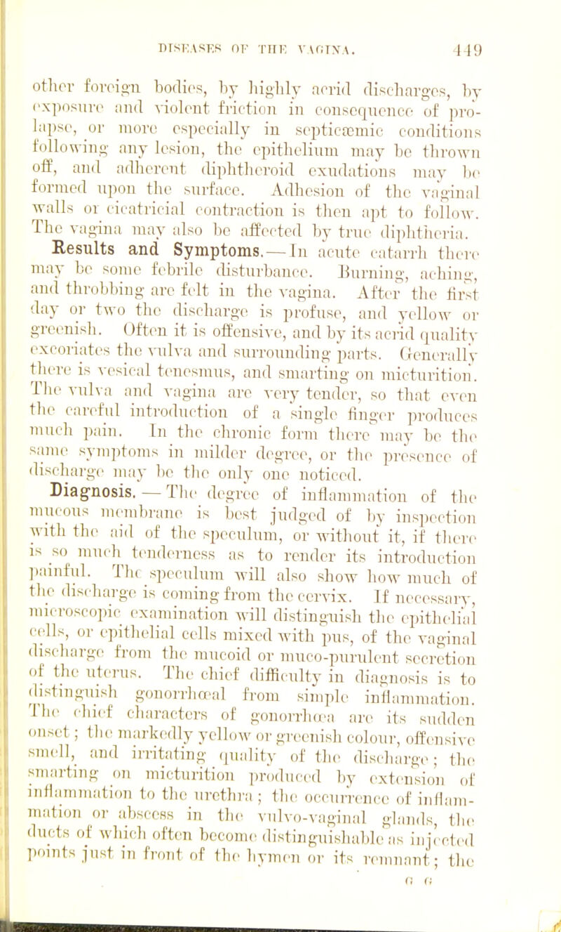 other foreign bodies, by liighly acrid discliarges, by I'xposure and Wolent friction in con.scqnenee of pro- lapse, or more especially in septicoemic conditions following any lesion, the epithelium may be thrown oi¥, and adherent diphtheroid exudations nniy l)e formed upon the surface. Adhesion of the vaginal walls or cicatricial contraction is then apt to follow. The vagina nmy also be affected by true diphtheiia. Results and Symptoms. — In acute catarrh there may be some febrile disturbance. Burning, achin-;-, and throbbing are felt in the ^-agina. After the tii>it day or two the discharge is profuse, and yellow or greenish. Often it is offensive, and by its acrid finality excoriates the vulva and surrounding parts. GenerallV there is ^•esical tenesmus, and smarting on micturition. The vulva and vagina are very tender, so that even the careful introduction of a single finger produces much pain. In the clironic form there^ nniy be the same symptoms in milder degree, or tlu^ presence of discharge may he the only one noticed. Diagnosis. — The degree of inflammation of the mucous nu_'ml)rane is best judged of ))y inspection with the aid of the speculum, or without it, if tliere IS so much tenderness as to render its introduction ]iainful. Thf speculum will also show how much of the discharge is coming from the cervix. If necessary, nucroscopic examination will distinguish the epitheli'ai cells, or epithelial cells mixed with pus, of the vaginal discharge from the mucoid or muco-purulent secretion of the uterus. The chief difficulty in diagnosis is to distinguish gonorrha>al from simple inflammation. The chief characters of gonorrh(ea are its sudden onset; the markedly yellow or greenish colour, offensive smell,_ and irritating quality of the discharge; the smarting on micturition produced l)y (extension of inflammation to the urethra ; the occurrence of inflam- mation or abscess in tlie vulvo-vaginal glands, the ducts of wliich often become distinguishable as injcct(.d l)oints just m front of the hymen or its remnant; the n (I