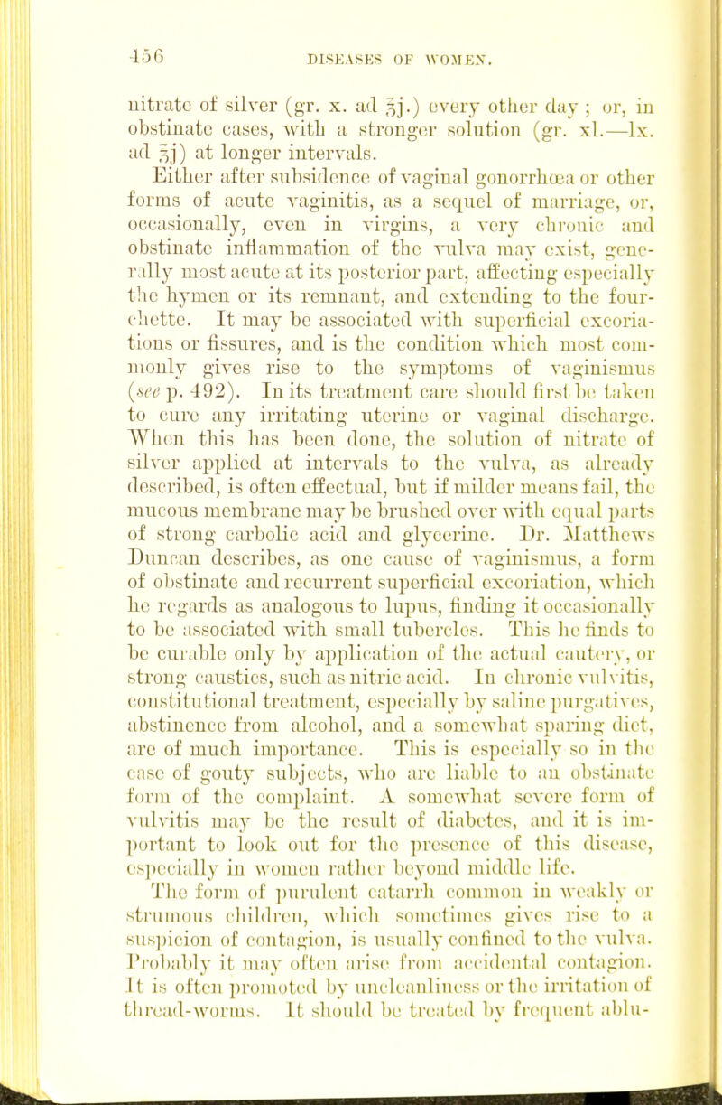 -156 nitrate oi silver (gr. x. ad ^j.) every otlier day ; or, in obstinate cases, with a stronger solution (gr. xl.—Ix. ad 5]') at longer intervals. Either after subsidence of vaginal gonorrhcta or other forms of acute vaginitis, as a sequel of marriage, or, occasionally, even in virgins, a very chronic and obstinate inflammatiou of the vulva may exist, gene- rally most acute at its posterior part, affecting especially the hymen or its remnant, and extending to the four- cliette. It may be associated Avith superficial excoria- tions or fissures, and is the condition which most com- ]uonly gives rise to the symptoms of vaginismus {set! p. 492). In its treatment care should first be taken to cure any irritating uterine or vaginal discharge. When this has been done, the solution of nitrate of sih'cr applied at intervals to the vulva, as already described, is often effectual, but if milder means fail, the mucous membrane maybe brushed over with equal p;irts of strong carbolic acid and glycerine. Dr. Matthews Duncan describes, as one cause of vaginismus, a form of obstinate and recurrent superficial excoriation, which be regards as analogous to lupus, finding it occasionally to be associated with small tubercles. This he finds to be curable only by ap2)lication of the actual cautery, or strong caustics, such as nitric acid. In chronic vulvitis, constitutional treatment, especially by saline purgatives, abstinence from alcohol, and a somewhat sparing diet, arc of much importance. This is especially so in the case of gouty subjects, who are liable to an obstinate form of the complaint. A somewhat severe form of vulvitis may be the result of diabetes, and it is im- portant to look out for the jiresence of this disease, especially in women rather beyond middle life. The form of purulent catarrh common in weakly or strumous children, which sometimes gives rise to a sus])icion of contagion, is usually confined to the vulva. I'robably it may often arise from accidental contagion. Jt is often promoted by uncleauliness or the ii'ritation of thrcud-worius. It should be treated by frequent a])lu-