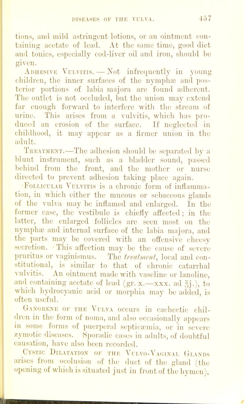 tious, aud mild astriugi-ut lotions, or au oiiitmcut cou- tainiiig acotato of lead. At the same time, good diet aud tonics, especially cod-liver oil aud iron, should be given. AmiKsivi': Yirt.vrris.—Not infrequently in young children, the inner surfaces of the nymplniD and pos- terior portions of labia raajova arc found adherent. The outlet is not occluded, but the union may extend far enough forward to interfere with tlie stream of uriue. This arises from a vulvitis, which has pro- duced an erosion of the surface. If neglected in childhood, it may appear as a firmer union in the adult. Tkeatjient.—The adhesion should be separated by a blunt instrument, such as a bladder sound, passed behind from the front, aud the mother or nurse directed to prevent adhesion taking place again. Follicular Vulvitis is a chronic form of inflamma- tion, in which either the mucous or sebaceous glands of the vulva may be inflamed and enlarged. In the former case, the vestibule is chicHy affected; in the latter, the enlarged follicles are seen most on the nymph03 and internal surface of the labia majora, and the parts may be covered with au offensive cheesy secretion. Tins affection may be the cause of severe l)ruritus or vaginismus. The frcafi/init, local aud con- stitutional, is similar to that of chronic catarrhal ^•ul^-itis. An ointment made with vaseline or lanoline, an(l containing acetate of lead (gr. x.—xxx. ad 5].), to which hydrocyanic acid or morphia may l)e added, is often useful. Ganorexe of tuk Vulva occurs in cachectic chil- dren in the form of noma, and also occasioually aj)])ears in some forms of ])uerpe)-al septir;vmia, oi- in severe zymotic diseases. .S])oradic eases in adults, of doubtful causation, have also been recoi-ded. Cystic Dilatation of tue VrLvo-VA(;ix\L (Ilanps arises from occlusion of the duct of the gland (the opening of which is situated just in front of the hymen),