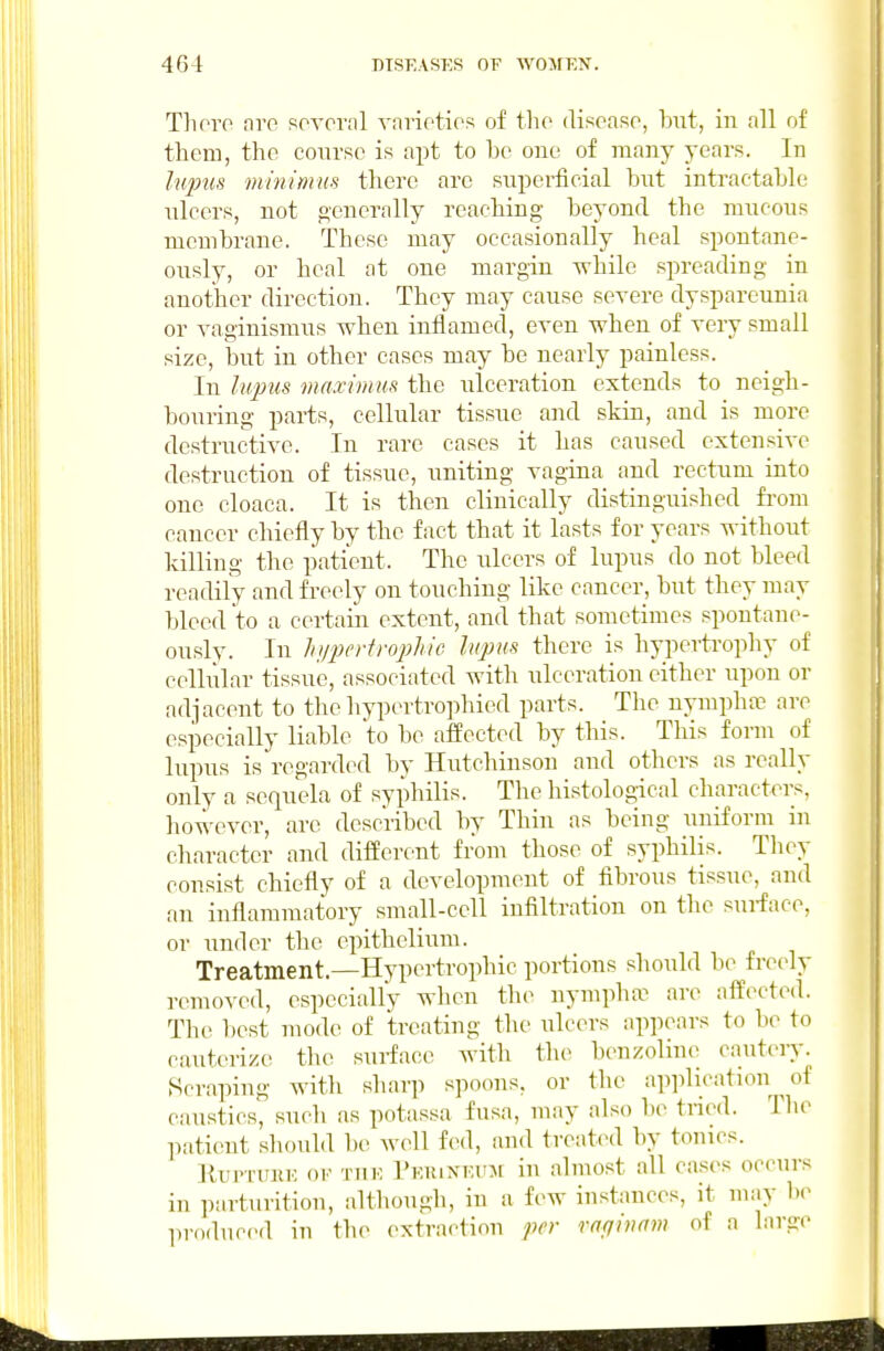 Thoro arc soA-ornl vnnotios of the diseaso, but, in all of them, the course is apt to be one of many years. In lupus minimus there are snperficial but intractable ulcers, not generally reaching beyond the mucous membrane. These may occasionally heal spontane- ously, or heal at one margin while spreading in another direction. They may cause severe dyspareunia or vaginismiis when inflamecl, even when of very small size, but in other cases may be nearly painless. In liqms maximm the ulceration extends to neigh- bouring parts, cellular tissue and skin, and is more destructive. In rare cases it has caused extensive destruction of tissue, uniting vagina and rectum into one cloaca. It is then clinically distinguished fi-om cancer chiefly by the fact that it lasts for years without killing the patient. The ulcers of lupus do not bleed readily and freely on touching like cancer, but they may bleed to a certain extent, and that sometimes spontane- ously. In hiferiro'phic hqms there is hypertrophy of cellular tissue, associated with ulceration either upon or adjacent to the hypertrophied parts. The nymphoc are esiDecially liable to be affected by this. This form of lupus is regarded by Hutchinson and others as really only a sequela of syphilis. The histological characters, however, are described by Thin as being uniform in character and different from those of syphilis. Tliey consist chiefly of a development of fibrous tissue, and an inflammatory small-cell infiltration on the surface, or under the epithelium. Treatment.—Hypertrophic portions should be freely removed, especially when the nympha^ are affected. The best mode of treating the ulcers appears to be to cauterize the sui-face Avith the benzolino cautery. Scraping Avith sharp spoons, or the application of caustics, sucli as potassa fusa, may also be tried. The patient should be Avcdl f(>d, and treatcnl by tonics. lUipriiiiK 01' TUK I'EiuNKUM iu almost all cases occurs in parturition, although, in a few instances, it may be produced in the extraction fcr rofjivrrm of a large