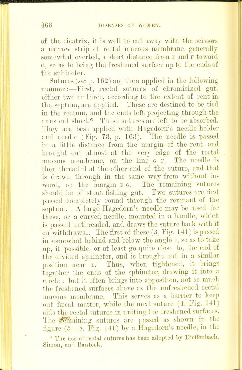 of tlic cicatrix, it is >vcll to cut away Avith the scissors a narrow strip of rectal mucous membrane, p;encrallT somewhat everted, a short tUstaiicc from e and f toward c, so as to bring the freshened sui-face up to the ends of the sphincter. Sutures {see p. 162) are then applied in the following manner:—First, rectal sutures of chromicized gut, either two or three, according to the extent of rent in the septum, are applied. These are destined to be tied in the rectum, and the ends left projecting through the anus cut short.These sutures are left to be absorbed. They are best applied with Hagedom's needle-holder and needle (Fig. 73, p. 163). The needle is passed in a little distance from the margin of the rent, and brought out almost at the very edge of the rectal mucous membrane, on the line o f. The needle is then threaded at the other end of the suture, and that is draAATi through in the same way from without in- ward, on the margin e g. The remaining sutures should be of stout fishing gut. Two sutures arc first passed completely roimd through the remnant of the septum. A large Hagedorn's needle may be used for these, or a curved needle, mounted in a handle, which is passed unthreaded, and draws the suture back Avith it on withdrawal. The first of tliese (3, Fig. 141) is passed in somewhat behind and below the angle f, so as to take up, if possible, or at least go (^uite close to, the end of the divided sphincter, and is brought out in a similar position near e. Thus, Avhen tightened, it brings together the ends of the sphincter, drawing it into a {•irclc : but it often brings into apposition, not so mucli the freshened surfaces above as the unfreshcned rectal mucous membrane. This serves as a barrier to kee]> out fxcal matter, while the next suture (4, Fig. 141) aids the rectal sutures in uniting tlie freshened surfaces. Tlu' ii*Pmaiuing sutures are ])assed as shown in the ligurc (-')—8, Fig. 141) by a Hagedorn's needle, in the * The use of i-cctiil sutures lias been adopted hy Uien'eubaeh, Simon, ami Dantock.