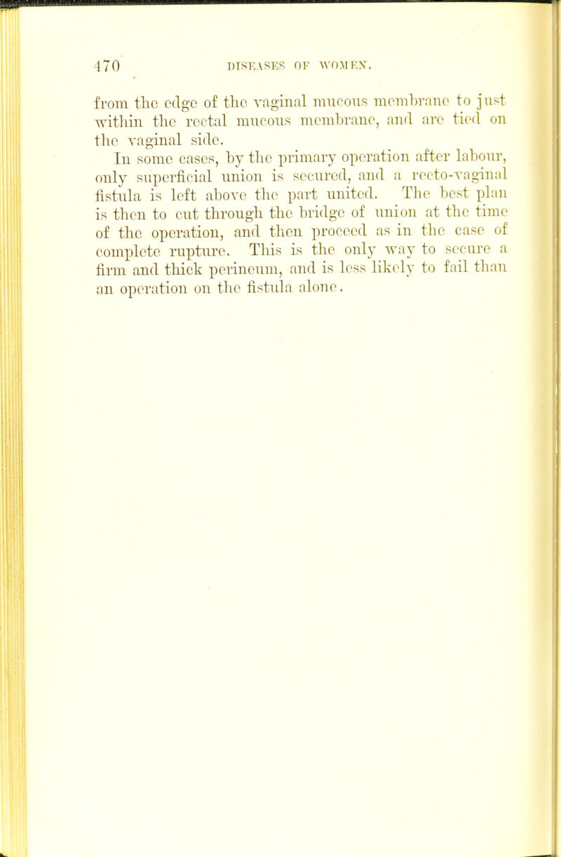 from tlic edge of the vaginal miioous membrane to just within the rectal mucous membrane, and are tied on the vaginal side. In some cases, by the primary operation after labour, only superficial union is secured, and a recto-vaginal fistula is left above the part united. Tlie best plan is then to cut through the bridge of union at the time of the operation, and then proceed as in the case of complete rupture. This is the only way to secure a firm and thick perineum, and is less likely to fail than an operation on the fistida alone.