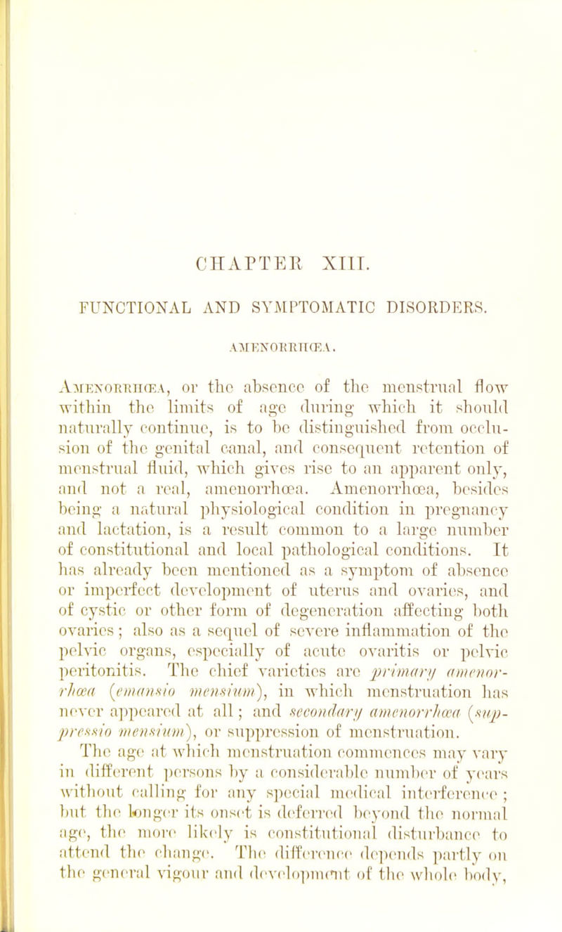 CHAPTER XIII. FUNCTIONAL AND SYMPTOMATIC DISORDERS. Al\rEN01iRlI(EA. AjrKxoRTtncEA, 01- tho absence of the menstrual flow within the limits of age duviug- which it should naturally continue, is to he distinguished from occlu- sion of the genital canal, and consequent retention of menstrual fluid, which gives rise to an apparent only, and not a real, ameuorrhoea. Amenorrhoea, besides being a natural physiological condition in pregnancy and lactation, is a result common to a large number of constitutional and local patliological conditions. It has already been mentioned as a symptom of absence or imperfect development of uterus and ovaries, and of cystic or other form of degeneration affecting both ovaries; also as a sequel of severe inflammation of the pelvic organs, especially of acute ovaritis or pelvic peritonitis. The chief varieties are prwidrn amcnnr- rhcea (^enian^io mcnsium), in which menstiniation has ne^-er a])pearod at all; and .lecoiidnri/ amenorrhaa (^.vip- j)refi>iio mensium), or suppression of menstruation. The age at which menstruation commences may vary in different ])ersons by a considerable number of yeai's without calling for any special medical interference ; but th(i longer its onset is deferred l)eyon(l tlie normal age, the more likely is constitutional disturbance to attend the change. Tlie difference depends partly on the general vigour and dcvehtpnmit of the whole body,