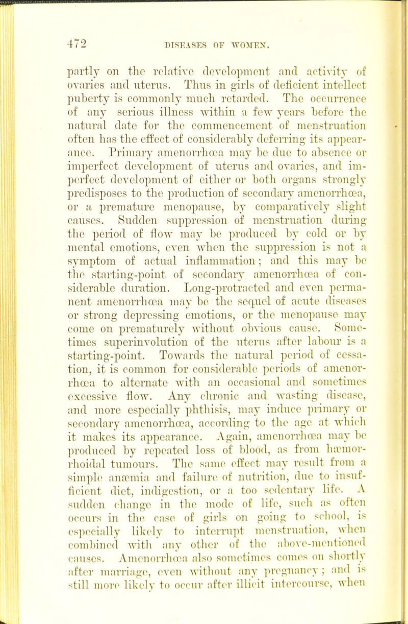 partly on the rolativo (loYC'lo2)moiit and activity of ovaries and ntcrus. Thns in girls of deficient intellect pnberty is commonly mncli retarded. The ocenrrence of any serions illness -svitliin a few years before the natural date for the commencement of menstruation often has the effect of considerably deferring its appear- ance. Primary amenorrhoca may be due to absence or imperfect development of uterus and ovaries, and im- perfect development of either or both organs strongly predisposes to the production of secondary amenorrhoea, or a premature menopause, by comparatively slight causes. Sudden suppression of mensti'uation during the period of flovr may be produced by cold or by mental emotions, even when the suppression is not a symptom of actual inflammation; and this may be the starting-point of secondary amenorrhoea of con- siderable duration. Long-protracted and even perma- nent amenorrhoea may be the sequel of acute diseases or strong depressing emotions, or the menopause may come on prematurely without obvious cause. Some- times superinvolution of the uterus after labour is a starting-point. Towards the natural period of cessa- tion, it is common for considerable periods of amenor- rhoea to alternate with an occasional and sometimes excessive flow. Any chronic and wasting disease, and more especially phthisis, may induce primary or secondary amenorrhoea, according to the age at which it makes its appearance. Again, amenorrhoea may be produced by repeated loss of blood, as from ha?mor- rlioidal tumours. The same efi'ect may result from a simple anacimia and failun' of nutrition, due to insuf- ficient diet, indigestion, or a too sedentary life. A sudden change in the mod(^ of life, sudi as often occurs in the case of girls on going to scliool, is especially likely to interruiit nuMistruatioii, wlicn combined with any other of the al)ove-menti(med causes. Amenorrlioea also sonu^times comes on sliortly after marriage, even without any ])reguancy ; and is still more likely to occur after illicit int(M-course, Avhen