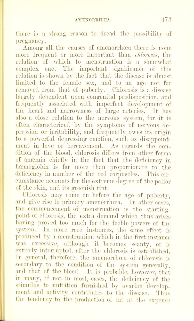 A:\rENnTiRn(EA. thoi'o is a strong voason to dvoad the possihility of pi'og-nancj-. Among all the causes of anienorrhoea there is none more frequent or more important than cJtloros/'s^ the relation of which to menstrnation is a somewhat complex one. The important significance of this relation is shown hy the fact that the disease is almost limited to the female sex, and to an age not far removed from that of puberty. Chlorosis is a disease largely dependent npon congenital predisposition, and frequently associated with imperfect development of the heart and narrowness of large arteries. It has also a close relation to the nervous system, for it is often characterized by the symptoms of nervous de- pression or irritability, and frequently owes its origin to a powerful depressing emotion, such as disappoint- ment in love or bereavement. As regards the con- dition of the blood, chlorosis differs from other forms of anaemia chiefly in the fact that the deficiency in ha?moglobin is far more than proportionate to the deficiency in number of the red corpuscles. This cir- cumstance accounts for the extreme degree of the pallor of the skin, and its greenish tint. Chlorosis may come on before the age of puberty, and give rise to primary amenorrhoea. In other cases, the commencement of menstruation is the starting- point of chlorosis, the extra demand which thus arises having proved too much for the feeble powers of the system. In more rai'c instances, the same effect is ])roduced by a menstruation Avliich in the first instance was excessive, although it becomes scanty, or is entirely interrupted, after the chlorosis is established. In general, therefore, tlio amenorrhoea of chlorosis is secondary to the condition of the systenr generally, and that of the blood. It is probable, however, that in many, if not in most, cases, the deficiency of the stimulus to nutrition furnislied by ovarian develop- ment and activity contributes to the disease. Tlius tbi' tendency to the production of Cat at the exiKnisc-