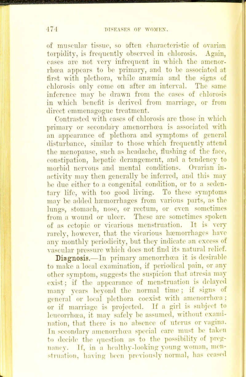 of muRciilar tissue, so often eharaeteristie of ovanan torpidity, is frequently observed in cliloi'osis. Again, cases are not very infrequent in n-hicli the amenor- rhcea appears to be primary, and to be associated at first ■with plethora, while anaemia and the signs of chlorosis only come on after an interval. The same inference may be drawn from the cases of chlorosis in which benefit is derived fi'om marriage, or fi'om direct emmenagogue treatment. Contrasted with cases of chlorosis are those in which primary or secondary amcnoiThoea is associated with an appearance of plethora and symptoms of general disturbance, similar to those which frequently attend the menopause, such as headache, flushing of the face, constipation, hepatic derangement, and a tendency to morbid nervous and mental conditions. Ovarian in- activity may then generally be inferred, and this may be due either to a congenital condition, or to a seden- tary life, with too good li-sing. To these symptoms may be added hoBmorrhages from various parts, as the lungs, stomach, nose, or rectum, or even sometimes fi-om a wound or ulcer. These are sometimes spoken of as ectopic or vicarious menstruation. It is very rarely, however, that the vicarious hfcmorrhages have any monthly periodicity, but they indicate an excess of vascular pressure which does not find its natural relief. Diagnosis.—In primary amenorrhoca it is desirable to make a local examination, if periodical pain, or any other symptom, suggests the suspicion that atresia may exist; if the appearance of menstruation is delayi^l many years beyond the normal time ; if signs of general or local plethora coexist with amenorrluvn ; or if marriage is projected. If a girl is snl)ject to hnicori'hcea, it may safely be assumed, without exami- nation, that there is no a])sence of uterus or vagina. In secondary amenorrlnra special care must be taken to decide the ([uestinn as to the possibility of preg- nancy, ir, in a healthy-looking young woman, men- si riiation, having been previously normal, has ceased
