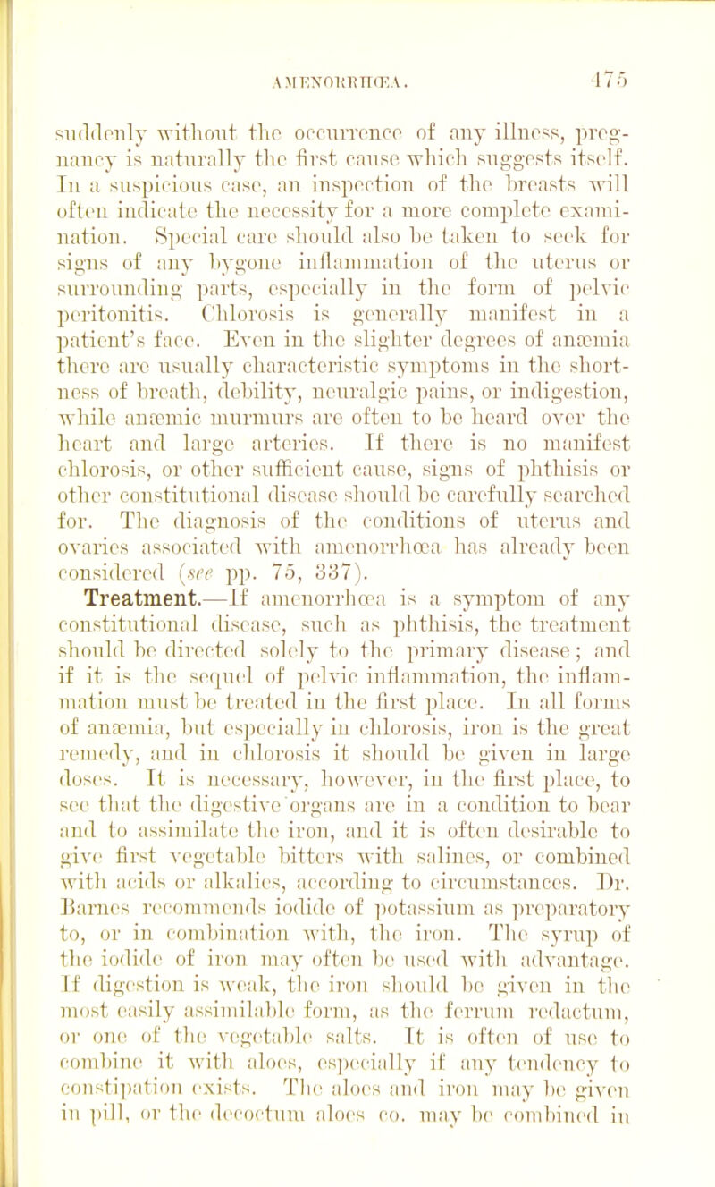 suddenly -s^-ithoiit tlic oocuiTcnco of any illness, prep,'- naney is naturally the first cause, which suggests itself. In a suspicious case, an inspection of the breasts will often indicate the necessity for a more comjilete exami- nation. Special care should also be taken to seek for signs of any bygone inflammation of the uterus or surrounding parts, especially in tlio form of pelyic peritonitis. C!hlorosis is generally manifest in a patient's face. Even in the slighter degrees of anaemia there are usually characteristic symptoms in the short- ness of breath, debility, neuralgic pains, or indigestion, wliile anaemic murnnirs are often to be heard oyer the heart and large arteries. If there is no manifest chlorosis, or other sufficient cause, signs of phthisis or other constitutional disease should be carefully searched for. The diagnosis of the conditions of uterus and ovaries associated with amenorrlioea has already been considered {see pp. 75, 337). Treatment.—If amenorrhoea is a symptom of any constitutional disease, such as plithisis, the treatment should be directed solely to the primary disease; and if it is the sequel of pelvic infiammation, the inflam- mation must be treated in the first place. In all forms of anaomia, but especially in chlorosis, iron is the great remedy, and in cldorosis it should be given in largo doses. It is necessary, however, in the first place, to see tliat the digestive oi'gans ai'e in a condition to bear and to assimilate tlie iron, and it is often desirable to give first A'cgetabh; bitters witfi salines, or combined with acids or alkalies, according to circumstances. Dr. Earnes recommends iodide of j^otassium as preparatory to, or in combination with, tlie iron. Tlie syrup of the iodide of iron may often l)e used Avitli advantage. If digestion is weak, tlie iron should bo given in tlio most easily assimihiblc form, as the ferriiiii re(lactum, or one of tlie vegetable salts. It is often of use to combine it with aloes, es])ecially if any tendency to consti])ation exists. Tlie aloes and iron m;iy be given in pill, or the decoctnm aloes co. may be combined in