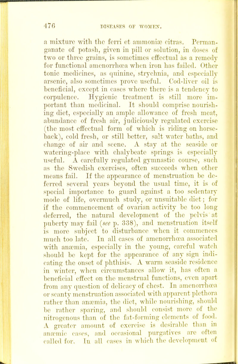 a mixture with the ferri et ammonifc oitras. Perman- ganate of potash, given in pill or solution, in doses of two or three grains, is sometimes effectual as a remedy for functional amcnorrhoca when iron has failed. Other tonic medicines, as quinine, strychnia, and especially arsenic, also sometimes prove useful. Cod-liver oil is heneficial, except in cases where there is a tendency to corpulence. Hygienic treatment is still more im- portant than medicinal. It should comprise nourish- ing diet, especially an ample allowance of fi'csh meat, abundance of fresh air, judiciously regulated exercise (the most effectual form of which is riding on horse- back), cold fresh, or still better, salt water baths, and change of air and scene. A stay at the seaside or watering-place with chalybeate springs is especially useful. A carefully regulated gymnastic course, such as the Swedish exercises, often succeeds when other means fail. If the appearance of menstruation be de- ferred several years beyond the usual time, it is of special importance to guard against a too sedentary mode of life, overmuch study, or unsuitable diet; for if the commencement of ovarian acti'S'ity be too long deferred, the natural development of the iDch-is at puberty may fail {see p. 338), and menstruation itself is more subject to disturbance when it commences much too late. In all cases of amenon-hoea associated with antemia, especially in the young, careful watcli should he kept for the appearance of any sign indi- cating the onset of phthisis. A warm seaside residence in winter, wlien circumstances allow it, has often a beneficial eifect on the uK'Ustrual functions, even apart from any question of delicacy of chest. In amenon-hci-'a or scanty menstruation associated with apparent plethora rather than antcmia, the diet, wliile nourishing, should be rather sparing, and sliould consist more of the nitrogenous tlian of tlui fat-forming elements of food. A greater amount of exercise is desirable tli;in in anaemic cases, iind occasional ]iurgatives are often culled for. lu all eases in which the developnu'ut of