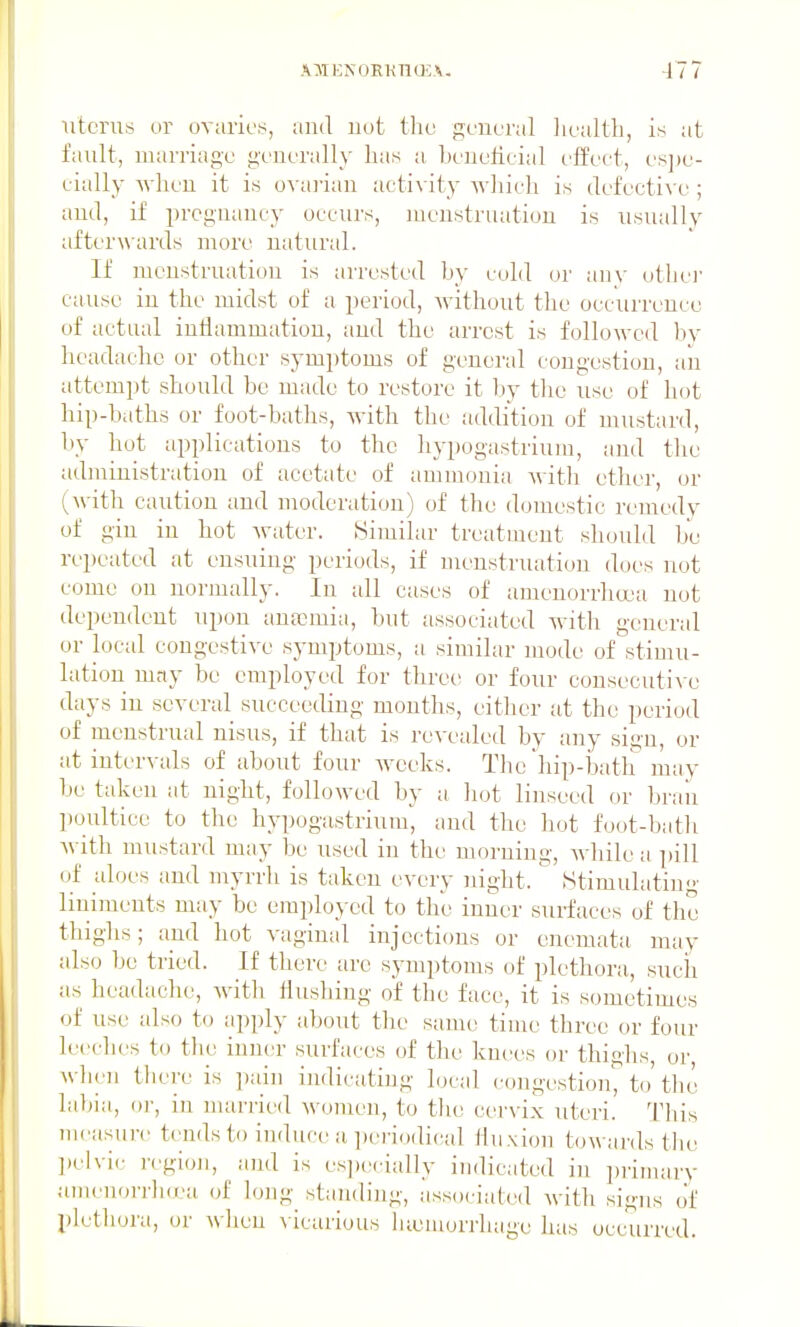 uterus or ovaries, and uot the general ]iealth, is at fault, marriage generally has a heneticial effect, es])e- eially when it is ovai'ian activity wliich is defective ; and, if pregnancy occurs, menstruation is usually afterwards more natural. If menstruation is arrested hy cold or any othe)' cause in the midst of a period, without the occurrence of actual inllammatiou, and the arrest is followed bv headache or other symptoms of general congestion, an attempt should be made to restore it l;)y tlie use of hot hip-baths or foot-baths, with the addition of mustard, by hot applications to the hypogastrium, and the administration of acetate of ammonia Avitli ether, or (with caution and moderation) of the domestic remedy of gin in hot water. Similar treatment should be repeated at ensuing periods, if menstnuition does not come on normally. In all cases of amenorrha'a not dependent upon anaemia, but associated with general or local congestive sj-mptoms, a similar mode of stimu- lation may be employed for three or four cousecuti\-e days in several succeeding months, eitlier at the period of menstrual nisus, if that is revealed by any sign, or at intervals of about four weeks. The hip-bath may be taken at night, followed by a liot linseed or brail ])oulticc to the hypogastrium, and the hot foot-batli with mustard may be used in the morning, while a pill of aloes and myrrh is taken every night. Stimulating liniments may be employed to the inner surfaces of the thighs; and hot vaginal injections or enemata may also be tried. If there are symptoms of plethora, such as headache, with Hushing of the face, it is sometimes of use also to apply about tlie same time three or four leeclies to tlie inn(!r surfaces of the knees or thighs, or, wlieii tbere is pain indicating local congestion, to'the labia, o)-, in nuu'ried women, to the cervix uteri. This measure tends to induce a peiiodical Hnxiou towards the ])elvic region, and is especially indicated in ])iiiiiary umeiioiTlnea of long st;inding, associated with signs of plethora, or wlieu vicarious luuniorrhage has occurred.