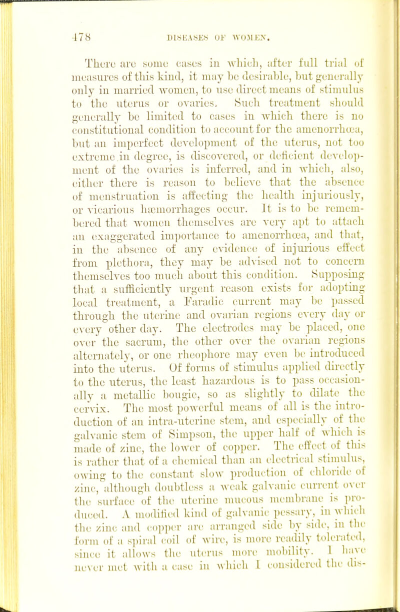 Tlioi'u aro some ciisos iu which, after full trial of measures of this kind, it may be desirable, but generally only iu married womeu, to use direct means of stimulus to the uterus or oA'aries, Sueli treatment should generally be limited to cases in which there is no constitutional condition to account for the ameuorrhcea, but an imperfect development of the uterus, not too extreme in degree, is discovered, or deficient develop- ment of the ovaries is inferred, and in which, also, either there is reason to believe that the absence of menstruation is affecting the health injuriously, or vicarious haemorrhages occur. It is to be remem- bered that Avomen themselves are very apt to attach an exaggerated importance to amenorrheca, and that, in the absence of any evidence of injurious effect from plethora, they may be advised not to coucern themselves too much about this condition. Supposing that a sufficiently urgent reason exists for adopting local treatment, a Faradic current may be passed through the uterine and ovarian regions cA'cry day or every other day. The electrodes may be placed, one over the sacrum, the other over the ovarian regions alternately, or one rheophore may e\-en be introduced into the uterus. Of forms of stimulus applied directly to the uterus, the least hazardous is to pass occasion- ally a metallic bougie, so as slightly to dilate the cervix. The most powerful means of all is the intro- duction of an intra-uterine stem, and especially of tlie gah-anic stem of Simpson, the upper half of which is made of zinc, the lower of copper. Tlie effect of this is rather that of a chemical than an electrical stiuiulus,^ o\\ iug to the constant slow ]n-oduction of I'liloride of zinc, altlunigli doubtless a weak galvanic current over tlu' surface of the Titeriue mucous nu'inbraue is lU'o- duced. .\ modilied kind of galvanic pessary, in which till' zinc and c()])i)er art- arranged side by si(h', in the form of a si)ii'al roil of wire, is more n-adily tolerated, •since it allows tlu' uterus more mol)ilily. 1 have never met witli a case iu which I considered tlie dis-