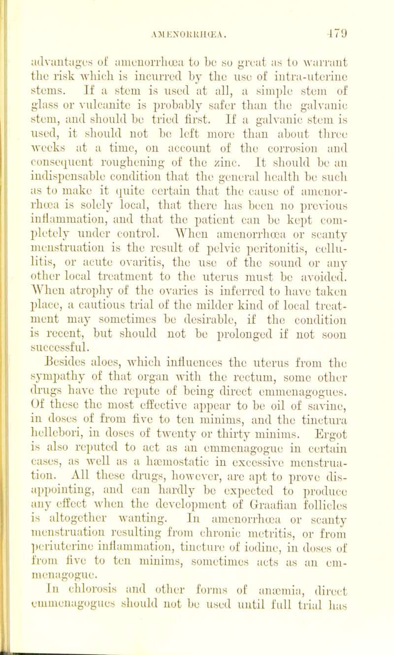 advautagc'f^ of amcnorrlia);! to be so great as to warrant the risk wliicli is incurred by the use of intra-uterine stems. If a stem is used at all, a simple stem of glass or vulcanite is probably safer than the galvanic stem, and should be tried tirst. If a galvanic stem is used, it should not bo left more than about three Avecks at a time, on account of the coiTosiou and consecjuent roughening of the zinc. It should be an indispensable condition that the general health be such as to make it tjuite certain that the cause of amenor- rhcca is solely local, that there has been no proAdous inliammation, and that the patient can be kept com- pletely under control. When amenorrhoca or scanty menstruation is the result of pelvic peritonitis, cellu- litis, or acute ovaritis, the use of the sound or any other local treatment to the uterus must be avoided. AVheu atrophy of the OA'aries is inferred to have taken place, a cautious trial of the milder kind of local treat- ment may sometimes be desirable, if the condition is recent, but should not be prolonged if not soon successful. Eesides aloes, which influences the uterus from the sympathy of that organ with the rectum, some other drugs have the repute of being direct emmenagogues. Of these the most effective ai)pear to be oil of savine, in doses of from five to ten minims, and the tinctura hellebori, in doses of twenty or thirty minims. Ergot is also reputed to act as an emmcnagogue in certain cases, as well as a httmostatic in excessive menstrua- tion. All these drugs, however, are apt to prove dis- appointing, and can hardly be expected to produce any effect when the development of Graafian follicles is altogether wanting. In amenorrhoca or scanty menstruation resulting from chronic metritis, or from ])eriuterine inflammation, tincture of iodine, in doses of from Ave to ten minims, sometimes acts as an em- menagogaie. In chlorosis ;md other foi'ms of antcmia, direct emmenagogues should not be used uutil fidl trial has