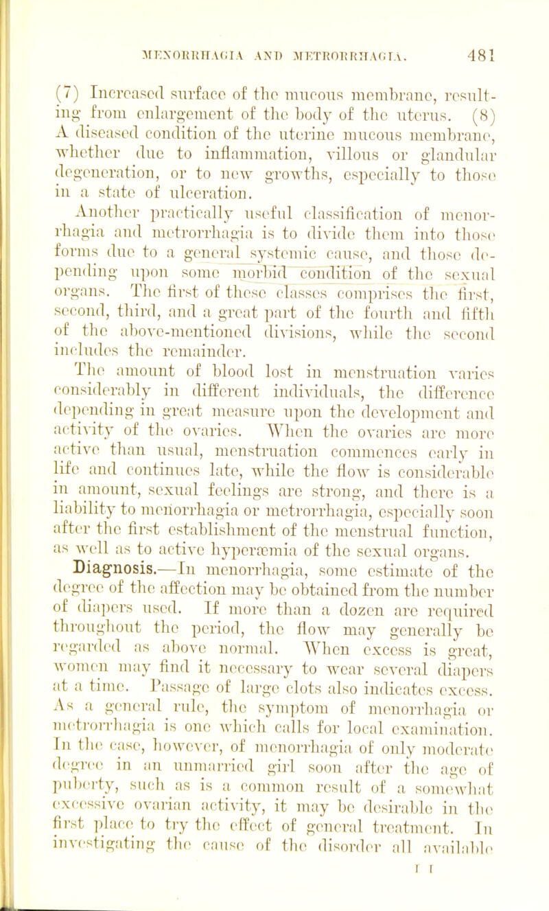 (7) Incroascd surface of the mucous meuibrane, result- ing- from enlargement of the body of the uterus. (8) A diseased condition of the uterine mucous membrane, whether due to inflammation, villous or glandular degeneration, or to new growths, especially to those in a state of ulceration. Another practically useful classification of mcnor- rliagia and metrorrhagia is to di^'ido them into those forms due to a genera]_systemic cause, and those de- pending upon some inorhid^conjilition of the sexual organs. The first of these classes comprises the first, second, third, and a great part of the fourtli and fiftli of the abo\'e-mentioned divisions, while the second includes the remainder. The amount of blood lost in menstruation varies considerably in different individuals, the difference depending in great measure upon the development and acti^-ity of the ovaries. When tlic ovaries arc more active than usual, menstruation commences early in life and continues late, while the flow is considerable in amount, sexual feelings are strong, and there is a liability to n^eiiorrhagia or metrorrhagia, especially soon after the first establishment of the menstrual function, as well as to active hypertemia of the sexual organs. Diagnosis.—In mcnorrhagia, some estimate of the degree of tlie affection may be obtained from the number of diapers used. If more than a dozen are required thi'oughout the period, the flow may generally be regarded as above normal. When excess is great, women may find it necessary to wear several diapers at a time. Passage of large clots also indicates excess. As a general rule, tlie symptom of mcnorrhagia, or metron-hagia is one which calls for local exanunation. In tlie case, however, of monorrhagia of only moderate degree in an unmarried girl soon after the age of puberty, such as is a common result of a somewhat excessive ovarian acti\ity, it may be desirable in tlu^ first place to try the effect of general treatment. In investigating the cause of the disorder all available