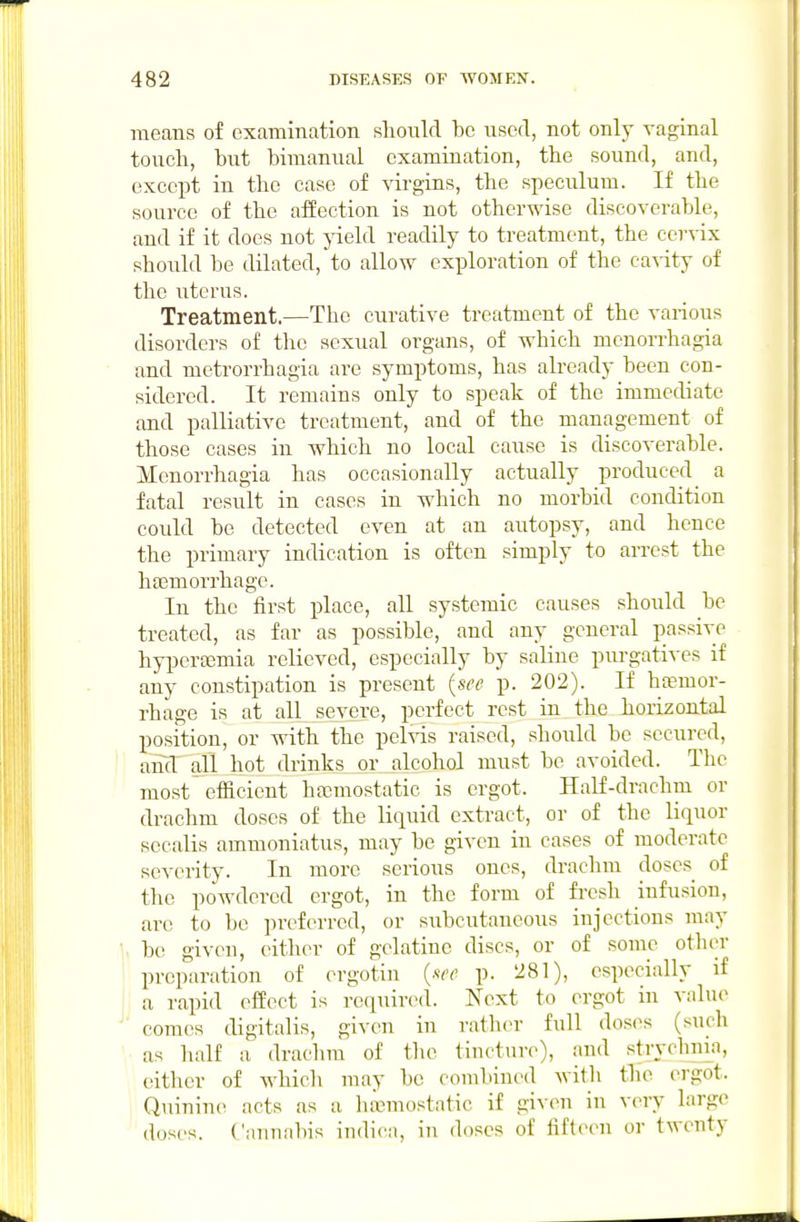 means of examination sliould bo nsed, not only vaginal touch, but bimanual examination, tbe sound, and, except in tbe case of virgins, tbe speculum. If tbe source of tbe affection is not otherwise discoverable, and if it does not yield readily to treatment, the cervix sboiild be dilated, to allow exploration of the cavity of the uterus. Treatment.—The curative treatment of the various disorders of the sexual organs, of which monorrhagia and metrorrhagia are symptoms, has already been con- sidered. It remains only to speak of the immediate and palliative treatment, and of the management of those cases in which no local cause is discoverable. Menorrhagia has occasionally actually produced a fatal result in cases in which no morbid condition could be detected even at an autopsy, and hence the primary indication is often simply to arrest the haemorrhage. In the first place, all systemic causes should be treated, as far as possible, and any general passive bypertemia relieved, especially by saline purgatives if any constipation is present {see p. 202). If ba?mor- rhage is at all severe, perfect rest in the horizontal position, or with the pel^^s raised, should be secured, amV all hot drinks or alcohol must be avoided. The most efficient ha3mostatic is ergot. Half-drachin or drachm doses of the liquid extract, or of the liquor sccalis ammoniatus, may be given in cases of moderate severity. In more serious ones, drachm doses of the powdered ergot, in the form of fresh infusion, are to be preferred, or subcutaneous injections may be giveu, either of gelatine discs, or of some other preparation of ergotin {see p. 281), especially if a rapid effect is re(iuir(Hl. Next to ergot in value comes digitalis, given in rath(>r full dosi^s (such as half a drachm of the tincture), and stryclima, either of whicli may be combined with tbe ergot. Quinine acts as a haemostatic if given in very large doses. Cannabis indica, in doses of fifteen or twenty