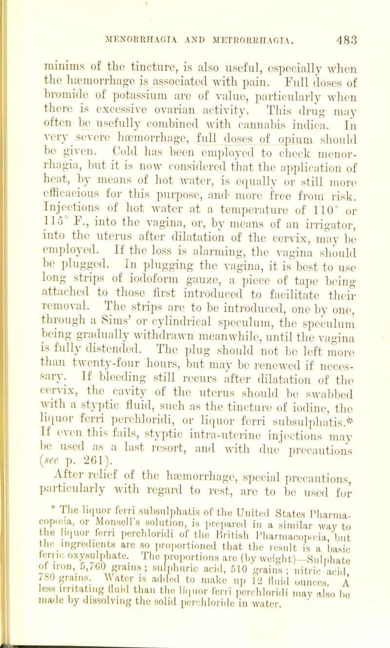 miuims of the tincture, is also useful, especidly when the haemorrhage is associated with pain. Full doses of bromide of potassium are of value, particularly when there is cxcessi\-c ovarian activity. This drug may often be usefully combined with cannabis indica. In very severe ha?morrhage, full doses of opium should be given. C;old has been employed to check monor- rhagia, but it is now considered that the application of heat, by means of hot water, is equally or still more efficacious for this purpose, and- inore free from risk. Injections of hot water at a temperature of 110 or 115 P., into the vagina, or, by means of an irrigator, into the uterus after dilatation of the cervix, may be employed. If the loss is alarming, the vagina should be plugged. In plugging the vagina, it is best to use long strips of iodoform gauze, a piece of tape being attached to those first introduced to facilitate their removal. The strips are to be introduced, one by one, through a Sims' or cylindrical speculum, the speculum being gradually withdrawn meanwhile, until the vagina is fully distended. The plug should not be left more than twenty-four hours, but may be renewed if neces- sary. If bleeding still recurs after dilatation of the cervix, the cavity of the uterus should be swabbed with a styptic fluid, such as the tinctun; of iodine, the liquor ferri perchloridi, or liquor ferri subsulpliatis.* If even this fails, styptic intra-uterine injections may be used as a last resort, and witli due i)recautions {m' p. 261). After relief of the ha3morrhage, special precautions, particularly with regard to rest, are to be used for * The liquor fc-ni subsulphalis of the United States riianna- copieia, or Mon.sell'.s sohition, is prepared in a similar way to the luiuor fern perchloridi of the British l'liarniacoi)a.ia but the ingredients are so proportioned that the result is a basic fern.; oxysuljdiate. The proportions are (by weight)—Sulphate of iron, .'i./GO graiihs; sulphuric acid, .510 grains; nitric aei,i, /.SOgnuns. Water is ad.lod to make up 12 /luid ounces A less irritating lluid than tlie li-pior ferri perchloridi may also bo made by dissolving the solid per- hloride in water