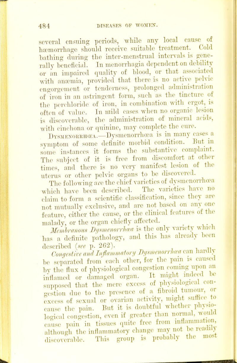 several ensuing periods, while any local cause ^ of hajmorrliage should receive suitable treatment. Cold bathing during the inter-menstrual intervals is gene- rally beneficiai. In menorrhagia dependent on debility or an impaired quality of blood, or that associated with antemia, provided that there is no active peh-ic engorgement or tenderness, prolonged administration of^'on in an astringent form, such as the tincture of the perchloride of iron, in combination with ergot, is often of value. In mild cases when no organic h-sion is discoverable, the administi-ation of mineral acids, with cinchona or quinine, may complete the cure. DYSMENOuiiHffiA.—Dysmcuorrhoca is in many cases a symptom of some definite morbid condition. But m some instances it forms the substantive complaint. The subject of it is free from discomfort at other times, and there is no very manifest lesion of the uterus or other pelvic organs to be discovered. The following are the chief varieties of dysmenorriiwa Avhich luive been described. The varieties have no claim to form a scientific classification, since they are not mutually exclusive, and are not based on any one feature, either the cause, or the clinical features of the malady, or the organ chiefly affected. Membranous Di/snieiwrrha^a is the only variety wlucli lias a definite pathology, and tiiis has already been described {see p. 262). Comiestive and Inptmmnfoni Di/mnwirhrca can hardly be separated from each otiier, for tiu^ pam is causcMl by tiie flux of physiological congestion coming upon an inflamed or damaged organ. It might nideed be supposed tiiat tiie mere excess of physudogical con- gestion due to the presence of a fi],roid tumour, or cKcess of sexual or ovarian activity, might suffice io cans,- tiu> pain. Bnt it is doubtful wlietlun- physio- logical con-.^stiou, even if greater tiian normal, would cause pain iu tissues .piite free from inflammation, nltiiounh tiie inllammatory cliange may not be reaclil) discoverabk-. This group is probably the most