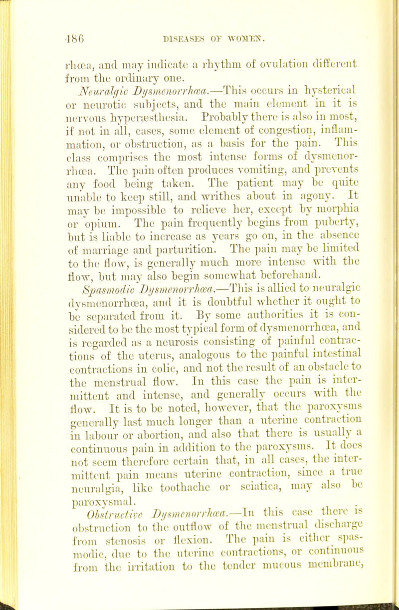 rlioea, and may indicate a rhythm of ovuhition different from the ordinary one. Neuralgic Bysmenorrlma.—This occairs in hysterical or neurotic subjects, and the main element in it is nervous hyperaesthesia. Probably there is also in most, if not in all, cases, some element of cong-estion, inflam- mation, or obstruction, as a basis for the pain. This class comprises the most intense forms of dysmenor- rhcea. The pain often produces vomiting, and prevents any food being taken. The patient may be quite unable to keep still, and writhes about in agony. It may be impossible to relieve her, except by moii^hia or opiTim. The pain fi-equcntly begins from puberty, but is liable to increase as years go on, in the absence of marriage and parturition. The pain may be limited to tlie flow, is generally much more intense with the floAV, but may also begin somewhat beforehand. ^pmmodic iJysmcnorrhoea.—This is allied to neuralgic dysmenorrhcea, and it is doubtful whether it ought to bo separated from it. By some authorities it is con- sidered to be the most typical form of dysmcnorrhoca, and is regarded as a neurosis consisting of painful contrac- tions of the uterus, analogous to the painful intestinal contractions in colic, and not the result of an obstacle to the menstrual flow. In this case the pain is inter- mittent and intense, and generally occurs -n-ith the flow. It is to be noted, however, that the paroxysms generidly last much longer than a uterine contraction in labour or abortion, and also that there is usually a continuous pain in addition to the paroxysms. It docs not seem therefore certain that, in all cases, the intcr- nnttent pain means uterine contraction, since a true neuralgia, like toothache or sciatica, may also be paroxysmal. Ohknidive Di/smcuorrha-a.—lvi this case there is obstruction to tlie outflow of the uu'ustrual discharge from stenosis or flexion. Tlu> pain is either s]ias- uiodic, due to tlu! uterine! coutractions, or continuous from the irritation to the tender mucous membrane,
