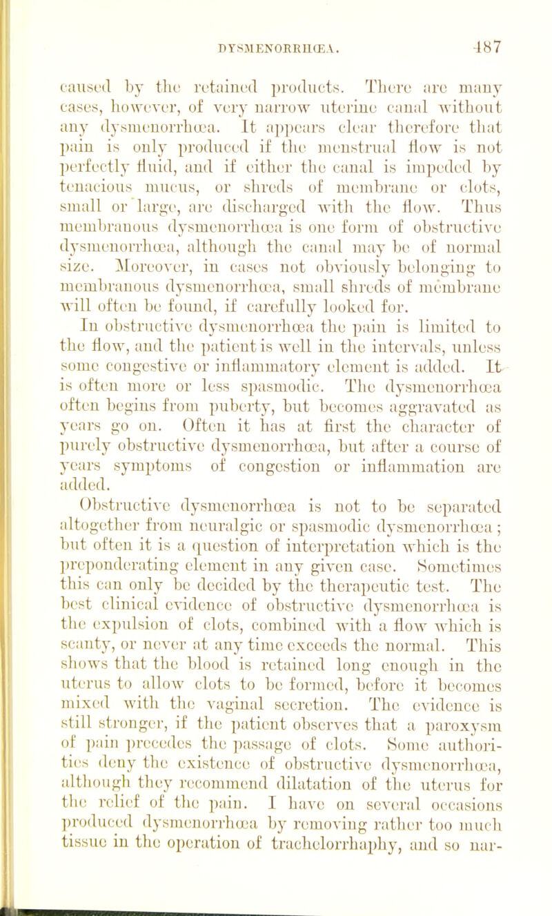 caiist'd by the rL'tained products. There arc many cases, however, of very narrow nterine canal without any dysmenorrha^a. It appears clear therefore that pain is only produced if the menstrual flew is not perfectly fluid, and if either the canal is impeded by tenacious mucus, or shreds of membrane or clots, small or large, are tlischarged with the flow. Thus membrauous dysmenorrhasa is one form of obstructive dysmeuorrha^a, although the canal may be of normal size. Moreo\-er, in cases not obviously belonging to mcmbranoiis dysmenorrhea, small shreds of membrane Avill often be found, if carefully looked for. In obstructiA'e dysmenorrhcea the pain is limited to the flow, and the patient is well in the intervals, unless some congestive or inflammatory element is added. It is often more or less spasmodic. The dysmenorrha3a often begins from puberty, but becomes aggravated as years go on. Often it has at first the character of purely obstructive dysmenorrha3a, but after a course of years symptoms of congestion or inflammation are added. Obstructive dysmenorrhcea is not to be separated altogether from neuralgic or spasmodic dysmenorrhcea ; but often it is a ([uestion of interpretation which is the preponderating element in any given case. Sometimes this can only be decided by the therapeutic test. The best clinical evidence of obstructive dysmenorrhocia is the expulsion of clots, combined with a flow which is scanty, or never at any time exceeds the normal. This shows that the blood is retained long enough in the uterus to alloAV clots to be formed, before it becomes mixed with tluj vaginal secretion. The evidence is still stronger, if the patient observes that a paroxysm of pain precedes the ]iassage of clots. Some autliori- ties deny the existence of obstructive dysnienorrlia^a, although they recommend dilatation of the uterus for the relief of the pain. I have on several occasions produced dysraenorrhcjoa by removing ratlier too much tissue in the operation of trachelorrhaphy, and so nar-