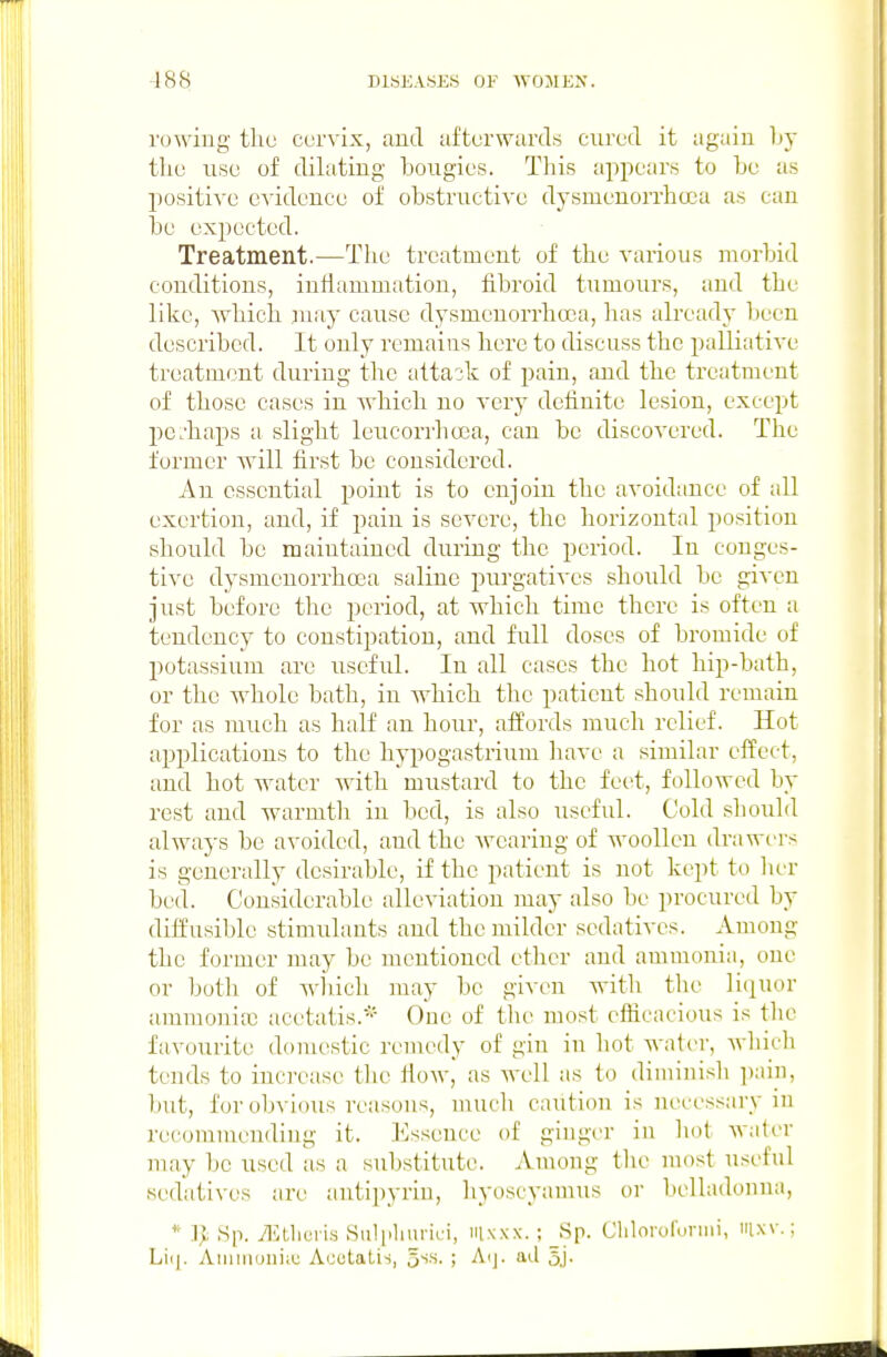 rowing the cervix, and afterwards cured it again by the use of dilating bougies. This appears to be as positive evidence of obstructive dysmenorrhcca as can be expected. Treatment.—The treatment of tlie various morbid conditions, inflammation, fibroid tumours, and the like, which may cause dysmeuorrhoca, has already been described. It only remains here to discuss the palliative treatment during the attack of pain, and the treatment of those cases in which no very definite lesion, except pe.-haps a slight leucorrhoea, can be discovered. The former Avill first be considered. An essential point is to enjoin the avoidance of all exertion, and, if pain is severe, the horizontal position should be maintained during the period. In conges- tive dysmenorrhcca saline purgatives should be given just before the period, at which time there is often a tendency to constipation, and full doses of bromide of potassium are useful. In all cases the hot hip-bath, or the whole bath, in which the patient should remain for as much as half an hour, affords much relief. Hot applications to the hypogastrium have a similar effect, and hot water with mustard to the feet, followed by rest and warmth in bed, is also useful. Cold should always be avoided, and the Avearing of woollen drawt'rs is generally desirable, if the patient is not kept to licr bed. Considerable alleviation may also be procured by diffusible stimulants and the milder sedatives. Among the former may be mentioned ether and ammonia, one or both of wliich may be given with the liquor ammonia) acetatis. One of the most efficacious is the favourite domestic remedy of gin in hot water, Avliicli tends to increase the fioAV, as well as to diminish ])aiii, but, for obvious reasons, mucli caution is necessary in recommending it. Essence of ginger in liot water may be used as a substitute. Auuuig tlie most useful sedatives are autipyriu, liyoscyamus or belladonna, * Sp. Tlitlici Ks .Sulplnirici, iiixxx. ; Sp. Clilororoniii, ixv.; Liij. Aiiiiiiouiiu Acotatis, ^^h. ; Aij. ad 5j-