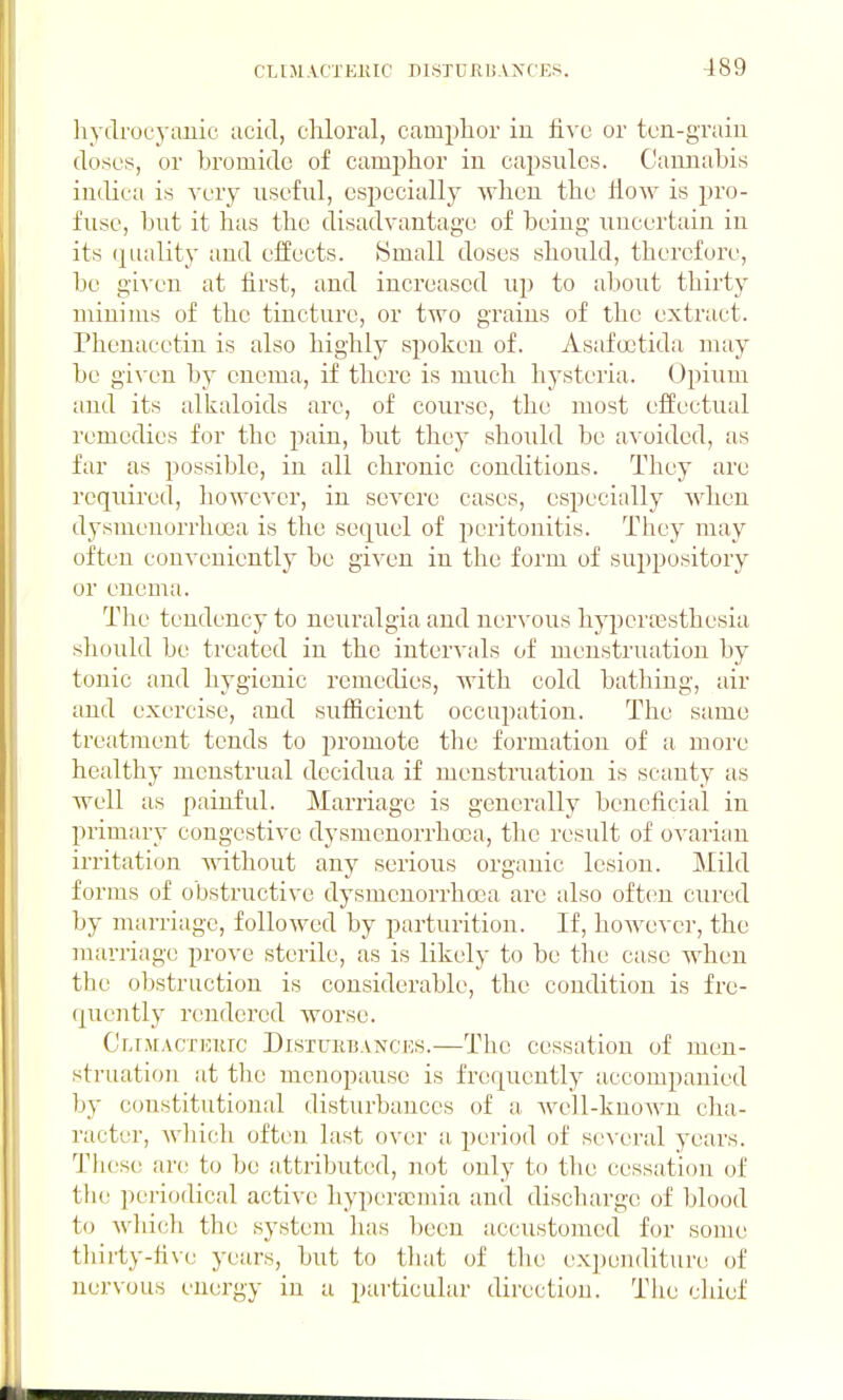 hydrocytiJiic iicid, cliloral, camphor in live or tcn-graiu doses, or bromide of camphor iu capsules. Cannabis indica is very nsefnl, especially when the How is i)ro- fusc, but it has the disadvantage of being uncertain in its (quality and effects. Small doses should, therefore, be given at first, and increased iq^ to about thirty minims of the tincture, or two grains of the extract. Phenacctin is also highly spoken of. Asafcetida may be given by enema, if there is much hysteria. Opium and its alkaloids are, of course, the most effectual remedies for the pain, but they should be avoided, as far as possible, in all chronic conditions. They are required, liowever, in severe cases, especially when dysnieuurrheea is the sequel of peritonitis. They may often conveniently be given in the form of suppository or enema. The tendency to neuralgia and nervous hyperoBsthesia sliould be treated in the intervals of menstruation by tonic and hygienic remedies, with cold bathing, air and exercise, and sufficient occupation. The same treatment tends to promote tlie formation of a more healthy menstrual decidua if menstruation is scanty as well as painful. Marriage is generally beneficial in primary congestive dysmenorrhcca, tlie result of ovarian irritation without any serious organic lesion. Mild forms of obstructive dysmcuorrhoea are also often cured by marriage, followed by parturition. If, however, the marriage prove sterile, as is likely to be the case when the obstruction is considerable, the condition is fre- (piently rendered worse. Cr,r,MACTUTiic Distukb.vnces.—The cessation of men- struation at the menopause is frequently accompanied ])}' constitutional disturbances of a. Avell-known cha- racter, wliich often last over a, period of several years. These; are to be attributed, not only to the cessation of the periodical active hyperacmia and discharge of blood to Avliich the system has been accustomed for some tliirty-fi\e years, but to that of the expenditure of nervous energy in a particular direction. The chief