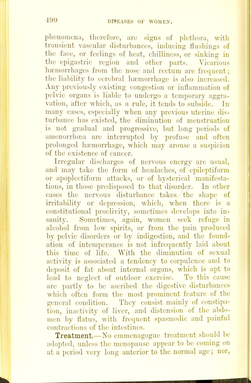 -190 IDheuomcua, therefore, are signs of plethora, with transient vascular disturbances, induciu- flushings of the face, or feelings of heat, chilliness, or sinking in the epigastric region and otiier parts. Vicarious hfemorrhages from the nose and rectum are frefj[uent; the liability to cerebral hfcmorrhage is also increased. Any previously existing congestion or inflammation of pelvic organs is liable to undergo a temporary aggra- vation, after which, as a rule, it tends to subside. In many cases, especially when any previous uterine dis- turbance has existed, the diminution of menstruation is not gradual and progressive, but long periods of amenorrhoea are interrupted by profuse and often prolonged hajmorrhage, Avhich may arouse a suspicion of the existence of cancer. Irregular discharges of nervous energy are usual, and may take the form of headaches, of epileptiform or apoplectiform attacks, or of hysterical manifesta- tions, in those predisposed to that disorder. In other cases the nervous disturbance takes the shape of irritability or depression, which, when there is a constitutional proclivity, sometimes develops into in- sanity. Sometimes, again, women seek refuge in alcohol from low spirits, or from the pain produced by pelvic disorders or by indigestion, and the found- ation of intemperance is not infrequently laid about this time of life. With the diminution of sexual activity is associated a tendency to corpulence and to deposit of fat about internal organs, which is apt to lead to neglect of outdoor exercise. To this cause are partly to be ascribed the digestive disturbances which often form tlie most prominent feature of the general condition. Tliey consist mainly of constipa- tion, inacti\ity of liver, and distension of the abdo- men by flatus, with fre(iuent spasmodic and painful contractions of tlie intestines. Treatment.—No emnienagogue treatment should he adoi)tcd, unless the menopause appear to be coming on at a period very long auterio)- to the normal age; nor,