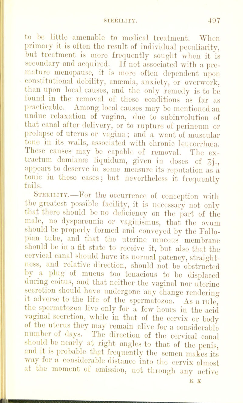 to be little amcuable to medical treatuient. When primary it is often the result of individual peculiarity, but treatment is more fre(|uently sought ^-heu it is secondary and acquired. If not associated Avith a pre- mature menopause, it is more often dependeut upon constitutional debility, antemia, anxiety, or overwork, tluiu upon local causes, and the only remedy is to be found in the r(>moval of these conditions as far as practicable. Among local causes may be mentioned an undue relaxation of vagina, due to subinvolution of that canal after delivery, or to rupture of perineum or prolapse of uterus or vagina ; and a want of muscular tone in its walls, associated with chronic leucorrhcca. These causes may be capahle of removal. The ex- tractum damiauK liquidum, given in doses of appears to deserve in some measure its reputation as a tonic in these cases; but nevertheless it fre(|ueutly fails. .Stjciuliti-.—For tlie occurrence of conception A\ ith the greatest possible facility, it is necessary not only that there should be no deliciency on the f)art of the male, no dyspareunia or vaginismus, that the ovum should be properly formed and conveyed by the Fallo- pian tube, and that the uterine mucous membrane sliould be in a iit state to receive it, but also that the cervical canal should have its normal patency, straight- ness, and relative direction, should not be obstructed by a plug of mucus too tenacious to be displaced during coitus, and that neither the vaginal nor uterine secretion should have undergone any change rendering- it advei'se to the life of tlic spermatozoa. As a rult^ the spermatozoa li^e only for a few hours in the acid A-aginal secretion, while in that of the cervix or body oi' the uterus they may remain alive for a considerable uumlKTof days. Tlie direction of the cervical canal sliould be nearly at right angles to that of the penis, and it IS probable that frecjuently tlie semen makes its way for a considerable distance into the cervix almost at the moment of emission, not thi'ough any active