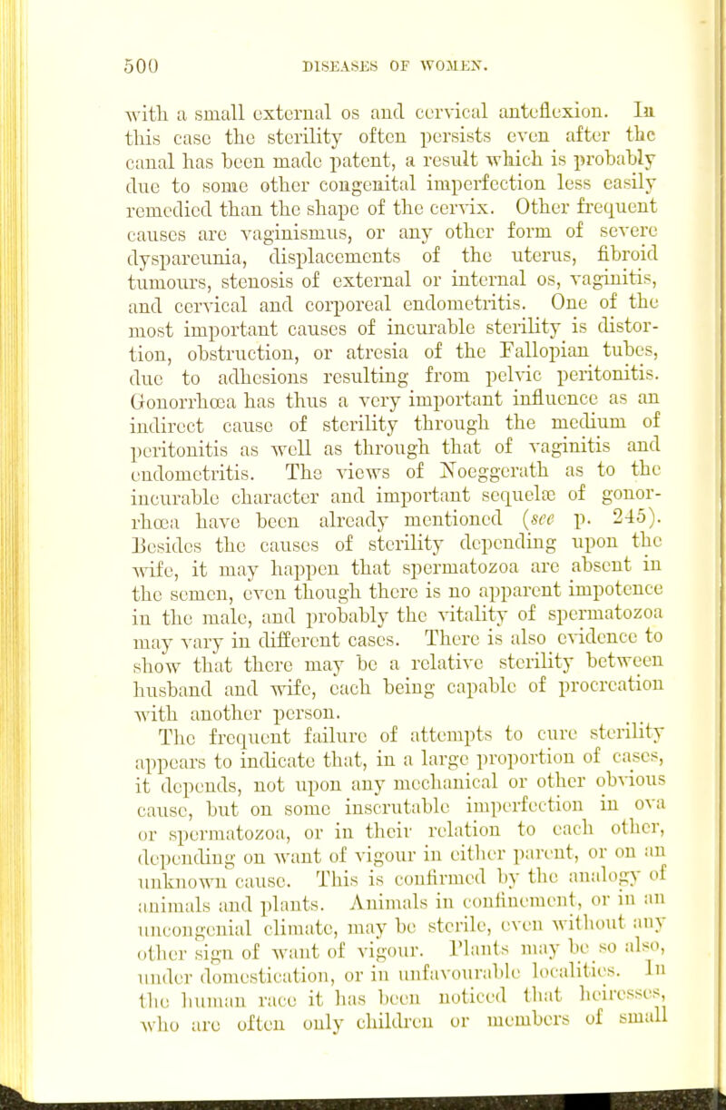 with a small external os aud cervical anteflexion. In. this case the sterility often persists even after the canal has been made patent, a result which is probably due to some other congenital imperfection less easily remedied than the shape of the cervix. Other fi'equent causes are vaginismus, or any other form of severe dyspareunia, displacements of the uterus, fibroid tumours, stenosis of external or internal os, vaginitis, and cervical and corporeal endometritis. One of the most important causes of incurable sterility is distor- tion, obstruction, or atresia of the Fallopian tubes, due to adhesions resulting from pelvic peritonitis. Gonorrhoea has thus a very important influence as an indirect cause of sterility through the medium of peritonitis as well as through that of vaginitis and endometritis. The views of iS^oeggerath as to the incurable character and important sequela3 of gonor- rhoea have been already mentioned (see p. 245). besides the causes of sterility depending upon the Anfe, it may happen that spermatozoa are absent in the semen, even though there is no apparent impotence in the male, and probably the vitality of spermatozoa may vary in different cases. There is also e^-idencc to show that there may be a relative sterility between husband and wife, each being capable of procreation with another person. The frequent failure of attempts to cure sterility appears to indicate that, in a large proportion of cases, it depends, not upon any mechanical or other obvious cause, but on some inscrutable imperfection in ova or spermatozoa, or in their relation to each other, depending on Avant of vigour in eitlier parent, or on an unknown cause. This is confirmed by the an;dogy of animals and plants. Animals in confinement, or in an uncongenial climate, may be sterile, even without any other sign of want of vigour. Tlants may be so also, under domestication, or in unfavourid)le localities. In the human race it has been noticed that lieiresses, who are often only chikb-en or members of small