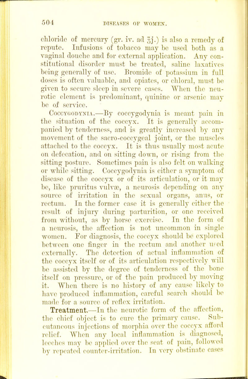 chloride of mercury (gr. iv. ad 5].) is also a remedy of repute. Infusions of tobacco may be used both as a vaginal douche and for external application. Any con- stitutional disorder must be treated, saline laxatives being generally of use. Eromide of potassium in full doses is often valuable, and opiates, or chloral, must be given to sccui'e sleep in severe cases. When the neu- rotic element is predominant, f[uinine or arsenic may be of service. CoccyGODYsriA.—By coccygodynia is meant pain in the situation of the coccyx. It is generally accom- panied by tenderness, and is greatly increased by any movement of the sacro-coccygeal joint, or the muscles attached to the coccyx. It is thus usually most acute on defecation, and on sitting down, or rising from the sitting posture. Sometimes pain is also felt on walking or wliilc sitting. Coccygodynia is either a symptom of disease of the coccyx or of its articulation, or it may be, like pruritus vulvas, a neurosis depending on any source of irritation in the sexual organs, anus, or rectum. In the former case it is generally either the result of injury during parturition, or one received from without, as by horse exercise. In the form of a neurosis, the affection is not uncommon in single women. Eor diagnosis, the coccyx should be explored between one finger in the rectum and another u>ed externally. The detection of actual inflammation of the coccyx itself or of its articulation respectively will bo assisted by the degree of tenderness of the bone itself on pressure, or of the pain produced by moving it. When there is no history of any cause likely to have produced inflammation, careful search should be made for a source of reflex irritation. Treatment.—In the neurotic form of the afPectiou, tlu! chief object is to cure the primary caus(>. Sub- cutaneous injections of morphia over the coccyx afford relief. When any local inflammation is diagnosed, leeches may be applied over tlu^ seat of pain, followed by repeated counter-irritation. In very obstinate cases