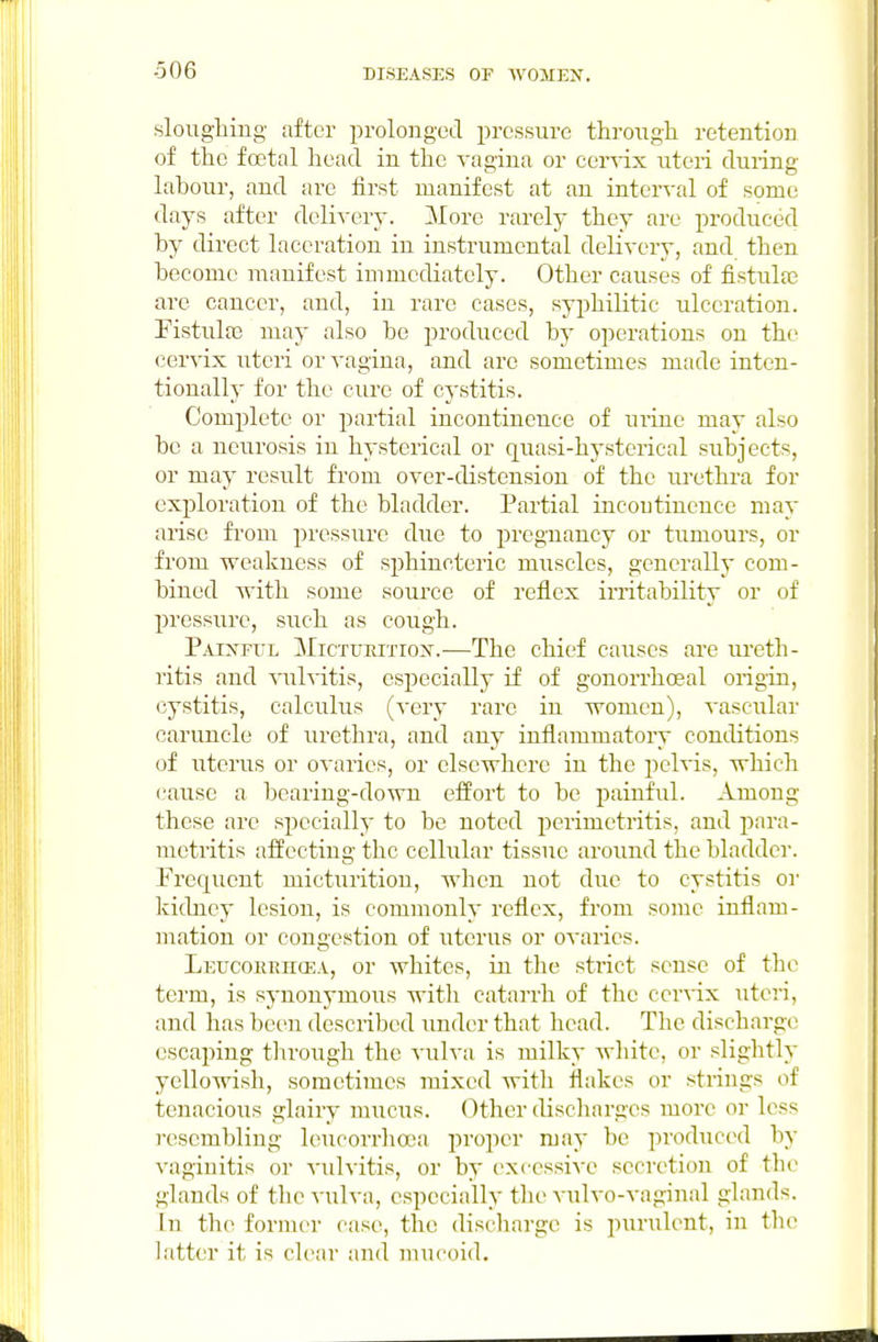 -506 sloughing- after prolonged pressure througli retention of the foetal head in the vagina or cervix uteri during labour, and are first manifest at an interval of some days after delivery. More rarely they are produced by direct laceration in instrumental delivery, and then become manifest immediately. Other causes of fistulse are cancer, and, in rare cases, syphilitic ulceration, ristulte may also bo produced by operations on the cervix uteri or vagina, and arc sometimes made inten- tionally for the cure of cystitis. Complete or partial incontinence of mine may also be a neurosis in hysterical or quasi-hysterical subjects, or may result from over-distension of the urethra for exploration of the bladder. Partial incontinence may arise from pressure due to pregnancy or tumours, or from weakness of sjihincteric muscles, generally com- bined with some source of reflex irritability or of pressure, such as cough. Painftil Mictukitiox.-—The chief causes are ureth- ritis and vulvitis, especially if of gonorrhoeal origin, cystitis, calculus (very rare in women), vascular caruncle of urethra, and any inflammatory conditions of uterus or ovaries, or elsewhere in the pelvis, which cause a bearing-down effort to be painful. Among these arc specially to be noted perimetritis, and para- metritis affecting the cellular tissue around the bladder. Frequent micturition, when not due to cystitis or kidney lesion, is commonly reflex, from some inflam- mation or congestion of uterus or ovaries. LEUcoKEiitEA, or whitcs, in the strict sense of the term, is synonymous with catarrh of the cer\'ix uteri, and has been described under that head. The discharge escaping through the vulva is milky wliitc, or slightly yellowish, sometimes mixed with flakes or strings of tenacious glairy miicus. Other discharges more or less resembling leucorrhaja proper may be produced by vaginitis or vulvitis, or by i^xcessive secretion of the glands of the vulva, especially the vulvo-vaginal glands. In the former case, the discharge is purulent, in the latter it is clear and mucoid.