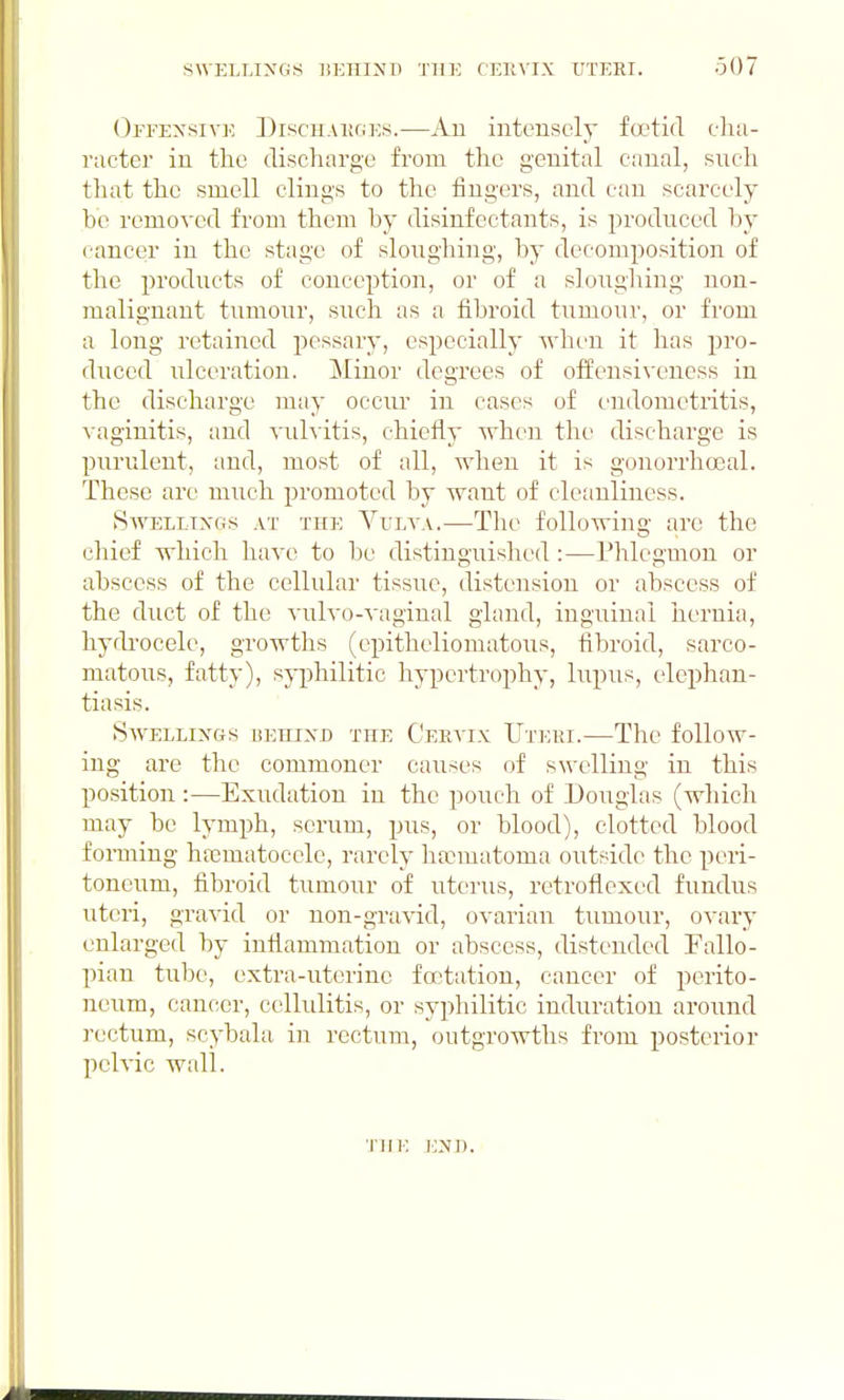 Offensive Discuakges.—An intensely fa?tid clia- ructer in the discharge from the genital canal, such that the smell clings to the fingers, and can scarcely be removed from them by disinfectants, is produced by cancer in the stage of sloughing, by decomposition of the products of conception, or of a slouglung nou- malignaut tumour, such as a fibroid tumour, or from a long retained pessary, especially when it has pro- duced ulceration. Minor degrees of offensivencss in the discharge may occur in cases of endometritis, vaginitis, and vulvitis, chiefly when the discharge is purulent, and, most of all, when it is gonorrhoeal. These are much promoted by want of cleanliness. Swellings at the Vulva.—The following are the cliief which have to be distinguished :—Phlegmon or abscess of the cellular tissue, distension or abscess of the duct of the vulvo-vaginal gland, inguinal hernia, hydrocele, growths (cpitheliomatous, fibroid, sarco- matous, fatty), sj-philitic hypcrtrojjhy, lupus, elephan- tiasis. Swellings isehind the Ceevix Uteiu.—The follow- ing are the commoner causes of swelling in this position :—Exudation in the pouch of Douglas (which may be lymph, serum, pus, or blood), clotted blood forming hasmatocele, rarely ha:matoma outside the peri- toneum, fibroid tumour of uterus, retroflcxed fundus uteri, gravid or non-gravid, ovarian tumour, ovai-y enlarged by inflammation or abscess, distended Fallo- pian tube, extra-uterine fcctatiou, cancer of pei'ito- neum, cancer, cellulitis, or syphilitic induration around rectum, scybala in rectum, outgrowths from posterior pelvic wall. tui; i:n]).