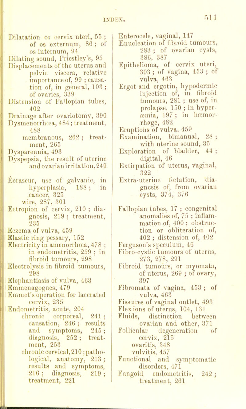 51-1 Dilatation oi cervix uteri, 55 ; of OS externum, 8(3 ; of OS internum, 94 Dilating sound, Priestley's, 95 Displacements of the uterus and pelvic viscera, relative importance of, 99 ; causa- tion of, in general, 103 ; of ovaries, 339 Distension of Fallopian tubes, •102 Drainage after ovariotomy, 390 Dysmenorrtifca, 48-1; treatment, 488 membranous, 262 ; treat- ment, 265 Dyspareunia, 493 D3'spepsia, the result of uterine and ovarian irritation,249 ]<)erasour, use of galvanic, in hyperplasia, 188 ; in cancer, 325 wire, 287, 301 Ectropion of cervix, 210 ; dia- gnosis, 219 ; treatment, 235 Eczema of vulva, 459 Elastic ring pessary, 152 Electricity in amenorrhcoa, 478 ; in endometritis, 259 ; in fibroid tumours, 298 Electrolysis in fibroid tumours, 298 Elephantiasis of vulva, 463 Emmenagogues, 479 Emmet's operation for lacerated cervix, 235 Endometritis, acute, 204 chronic corporeal, 241 ; (lausation, 246 ; results and symptoms, 245 ; diagnosis, 252 ; treat- ment, 253 chronic cervical,210 ;patho- logical, aiiatomy, 213 ; results and symptoms, 210 ; diagnosis, 219 ; treatment, 221 Enterocele, vaginal, 147 Enucleation of fibroid tumours, 283 ; of ovarian cysts, 386, 387 Epithelioma, of cervix uteri, 303 ; of vagina, 453 ; of vulva, 463 Ergot and ergotin, hypodermic injection of, in fibroid tumours, 281 ; use of, in prolapse, 150 ; in hyper- fcmia, 197 ; in haemor- rhage, 482 Eruptions of vulva, 459 Examination, bimanual, 28 ; with uterine sound, 35 Exploration of bladder, 44 ; digital, 46 Extirpation of uterus, vaginal, 322 Extra-uterine fretation, dia- gnosis of, from ovarian cysts, 374, 370 Fallopian tubes, 17 ; congenital anomalies of, 75 ; inflam- mation of, 400 ; obstruc- tion or obliteration of, 402 ; distension of, 402 Ferguson's s-peculum, 46 Fibro-cystic tumours of uterus, 273, 278, 291 Fibroid tumours, or niyomata, of uterus, 269 ; of ovary, 397 Fibromata of vagina, 453 ; of vulva, 463 Fissures of vaginal outlet, 493 Flexions of uterus, 104, 131 Fluids, distinction between ovarian and other, 371 Follicular degeneration of cervix, 215 ovaritis, 348 vulvitis, 457 Functional and symptomatic disorders, 47i Fungoid endometritis, 242 ; treatment, 2C1