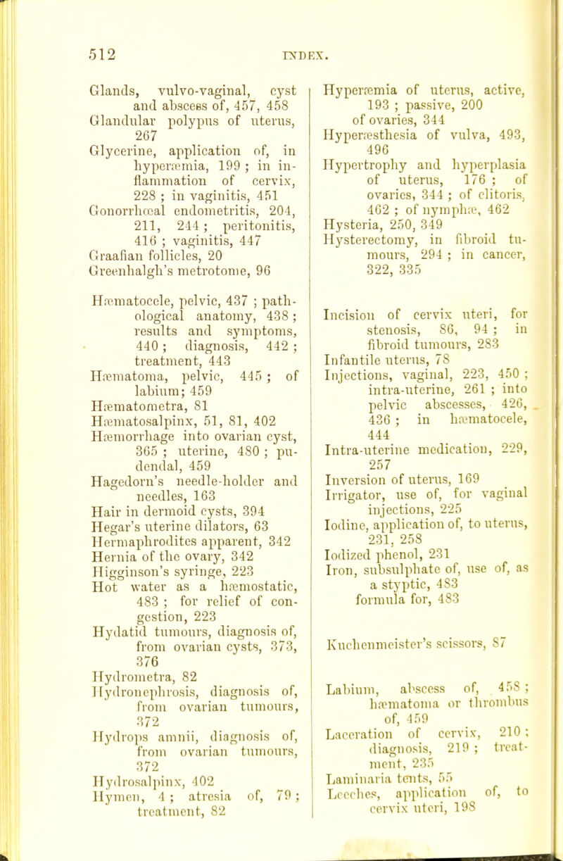 Glands, vulvo-vaginal, cyst and abscess of, 457, 458 Glandular polypus of uterus, 267 Glycerine, application of, in hyperremia, 199 ; in in- flammation of cervix, 228 ; in vaginitis, 451 Gonorrhccal endometritis, 204, 211, 244 ; peritonitis, 416 ; vaginitis, 447 Graafian follicles, 20 Greenhalgh's metrotome, 96 Hfpmatocele, pelvic, 437 ; path- ological anatomy, 438 ; results and symptoms, 440 ; diagnosis, 442 ; treatment, 443 Hematoma, pelvic, 445 ; of labium; 459 Hrematometra, 81 Hematosalpinx, 51, 81, 402 Hemorrhage into ovarian cyst, 3G5 ; uterine, 480 ; pu- dendal, 459 Hagedorn's needle-holder and needles, 163 Hair in dermoid cysts, 394 Hegar's uterine dilators, 63 Hermaphrodites apparent, 342 Hernia of the ovary, 342 Higginson's syringe, 223 Hot water as a hemostatic, 483 ; for relief of con- gestion, 223 Hydatid tumours, diagnosis of, from ovarian cysts, 373, 376 Hydrometra, 82 Hydronephrosis, diagnosis of, from ovarian tumours, 372 Hydrops amnii, diagnosis of, from ovarian tumours, 372 Hydrosalpinx, 402 Hymen, 4; atresia of, 79; treatment, 82 Hyperremia of uterus, active, 193 ; passive, 200 of ovaries, 344 Hyperesthesia of vulva, 493, 496 Hypertrophy and hyperplasia of uterus, 176 ; of ovaries, 344 ; of clitoris, 462 ; of nymphn?, 462 Hysteria, 250, 349 Hysterectomy, in fibroid tu- mours, 294 ; in cancer, 322, 335 Incision of cervix uteri, for stenosis, 86, 94 ; in fibroid tumours, 283 Infantile uterus, 78 Injections, vaginal, 223, 450 ; intra-uterine, 261 ; into pelvic abscesses, 426, 436 ; in hematocele, 444 Intra-uterine medication, 229, 257 Inversion of uterus, 169 Irrigator, use of, for vaginal injections, 225 Iodine, application of, to uterus, 231, 258 Iodized phenol, 231 Iron, subsulphate of, use of, as a styptic, 483 formula for, 483 Kuchenmcister's scissors, 87 Labium, abscess of, 458 ; hannatoma or tlirombus of, 459 Laceration of cervix, 210 ; diagnosis, 219 ; treat- ment, 235 Laminaria taits, 55 Leeches, application of, to cervix uteri, 198