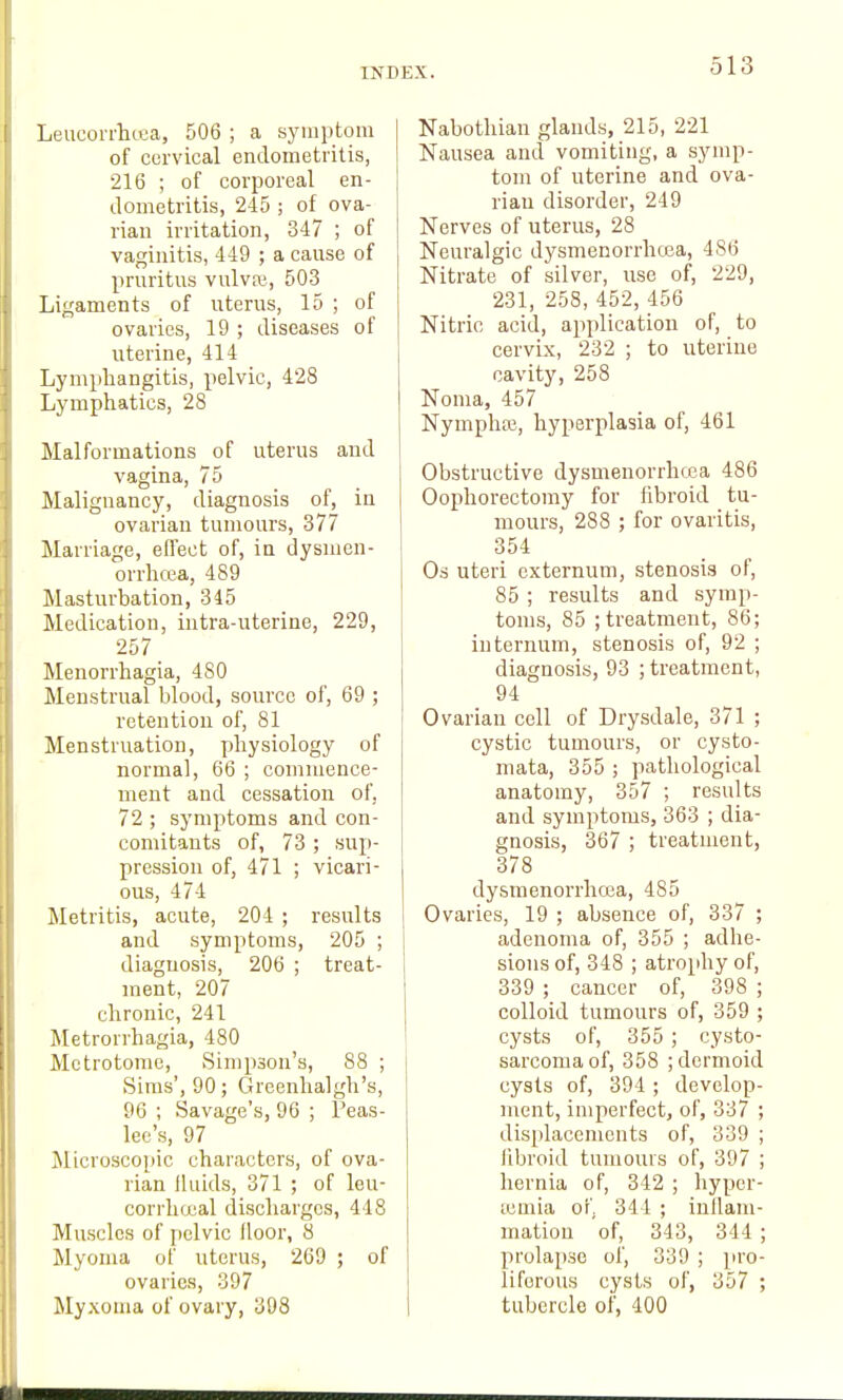 Leucorrlicua, 506 ; a symptom of cervical endometritis, 216 ; of corporeal en- dometritis, 245 ; of ova- rian irritation, 347 ; of vaginitis, 449 ; a cause of pruritus vulvre, 503 Ligaments of uterus, 15 ; of ovaries, 19 ; diseases of \iterine, 414 Lymphangitis, pelvic, 428 Lymphatics, 28 Malformations of uterus and vagina, 75 Malignancy, diagnosis of, in ovarian tumours, 377 Marriage, effect of, in dysmen- orrhcea, 489 Masturbation, 345 Medication, intra-uterine, 229, 257 Menorrhagia, 480 Menstrual blood, source of, 69 ; retention of, 81 Menstruation, physiology of normal, 66 ; commence- ment and cessation of. 72 ; symptoms and con- comitants of, 73 ; sup- pression of, 471 ; vicari- ous, 474 Metritis, acute, 204 ; results and symptoms, 205 ; diagnosis, 206 ; treat- ment, 207 chronic, 241 Metrorrhagia, 480 Metrotome, vSimpson's, 88 ; .Sims', 90; Greenhalgh's, 96 ; Savage's, 96 ; Peas- lee's, 97 Microscoi)ic characters, of ova- rian lluids, 371 ; of leu- corrhucal discharges, 448 Muscles of pelvic floor, 8 Myoma of uterus, 269 ; of ovaries, 397 Myxoma of ovary, 398 Nabothian glands, 215, 221 Nausea and vomiting, a symp- tom of uterine and ova- rian disorder, 249 Nerves of uterus, 28 Neuralgic dysmenorrhcea, 486 Nitrate of silver, use of, 229, 231, 258, 452, 456 Nitric acid, application of, to cervix, 232 ; to uterine cavity, 258 Noma, 457 Nymphaj, hyperplasia of, 461 Obstructive dysmenorrhcea 486 Oophorectomy for fibroid tu- mours, 288 ; for ovaritis, 354 Os uteri externum, stenosis of, 85 ; results and symp- toms, 85 ; treatment, 86; internum, stenosis of, 92 ; diagnosis, 93 ; treatment, 94 Ovarian cell of Drysdale, 371 ; cystic tumours, or cysto- mata, 355 ; pathological anatomy, 357 ; results and symptoms, 363 ; dia- gnosis, 367 ; treatment, 378 dysmenorrhcea, 485 Ovaries, 19 ; absence of, 337 ; adenoma of, 355 ; adhe- sions of, 348 ; atrophy of, 339 ; cancer of, 398 ; colloid tumours of, 359 ; cysts of, 355 ; cysto- sarcomaof, 358 ; dermoid cysts of, 394 ; develop- ment, imperfect, of, 337 ; dis[ilacemcnts of, 339 ; libroid tumours of, 397 ; hernia of, 342 ; hyper- tcmia of 344 ; inllam- matiou of, 343, 344 ; prolapse of, 339 ; pro- liferous cysts of, 357 ; tubercle of, 400