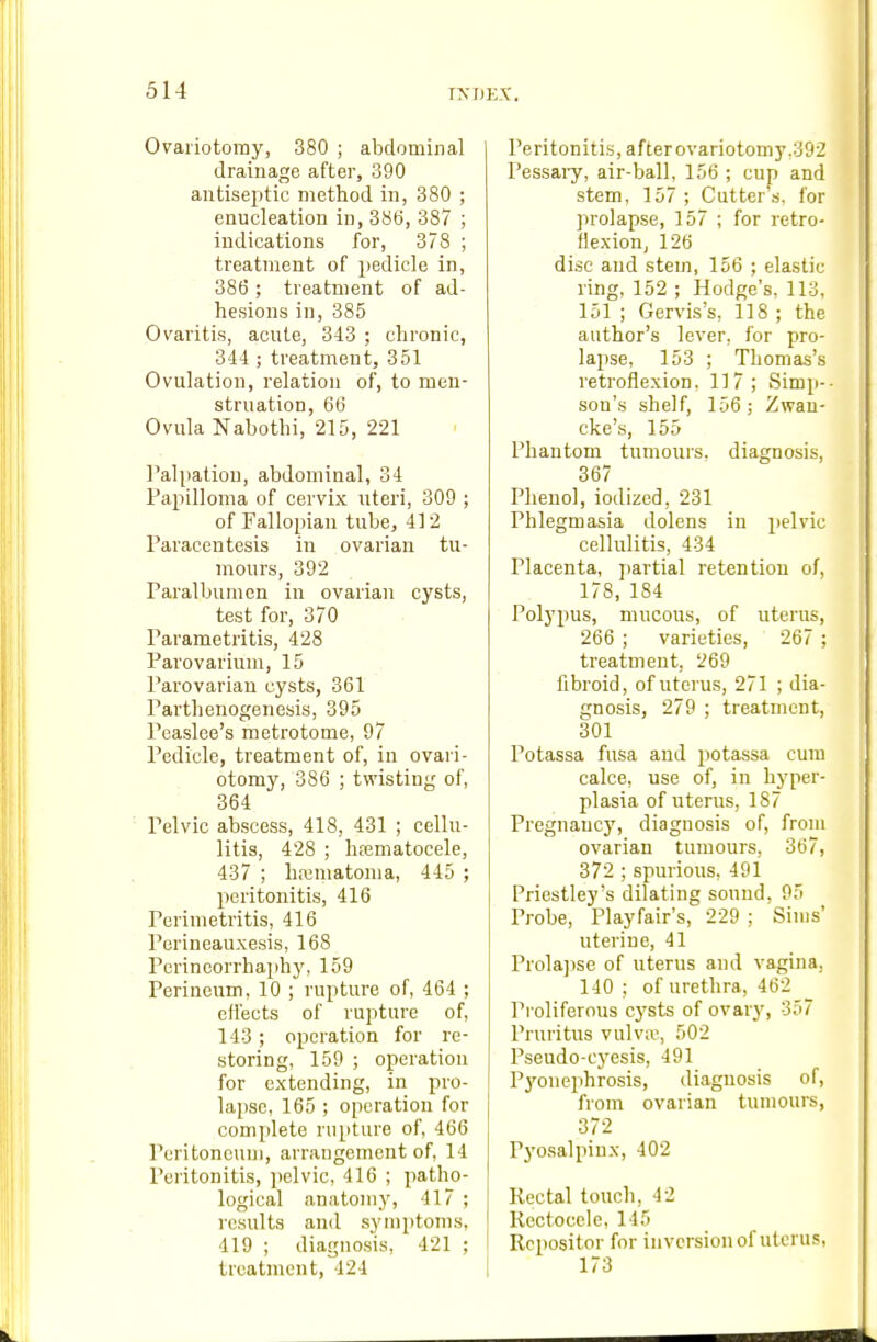 Ovariotomy, 380 ; abdominal drainage after, 390 antiseptic method in, 380 ; enucleation in, 386, 387 ; indications for, 378 ; treatment of pedicle in, 386 ; treatment of ad- hesions in, 385 Ovaritis, acute, 343 ; chronic, 344; treatment, 351 Ovulation, relation of, to men- struation, 66 Ovula Nabothi, 215, 221 Palpation, abdominal, 34 Papilloma of cervix uteri, 309 ; of Fallopian tube, 412 Paracentesis in ovarian tu- 7nours, 392 Paralbumen in ovarian cysts, test for, 370 Parametritis, 428 Parovarium, 15 Parovarian cysts, 361 Parthenogenesis, 395 Peaslee's metrotome, 97 Pedicle, treatment of, in ovari- otomy, 386 ; twisting of, 364 Pelvic abscess, 418, 431 ; cellu- litis, 428 ; hfematocele, 437 ; ha;matoma, 445 ; peritonitis, 416 Perimetritis, 416 Perineauxesis, 168 Perineorrhaphy, 159 Perineum, 10 ; rupture of, 464 ; effects of rupture of, 143; operation for re- storing, 159 ; operation for extending, in pro- lapse, 165 ; operation for complete rupture of, 466 Peritoneum, arrangement of, 14 Peritonitis, pelvic, 416 ; patho- logical anatomy, 417 ; results and symptoms, 419 ; diagno,sis, 421 ; treatment, 424 | Peritonitis, after ovariotomy,392 Pessary, air-ball, 156 ; cup and stem, 157 ; Cutter's, for jn'olapse, 157 ; for retro- flexion, 126 disc and stem, 156 ; elastic ring, 152 ; Hodge's, 113, 151 ; Gervis's, 118 ; the author's lever, for pro- lapse, 153 ; Thomas's retroflexion, 117; Simp-- son's shelf, 156; Zwau- cke's, 155 Phantom tumours, diagnosis, 367 Phenol, iodized, 231 Phlegmasia dolens in pelvic cellulitis, 434 Placenta, partial retention of, 178, 184 Polypus, mucous, of uterus, 266 ; varieties, 267 ; treatment, 269 fibroid, of uterus, 271 ; dia- gnosis, 279 ; treatment, 301 Potassa fusa and potassa cum calce, use of, in hyper- plasia of uterus, 187 Pregnancy, diagnosis of, from ovarian tumours, 367, 372 ; spurious, 491 Priestley's dilating sound, 95 Probe, Playfair's, 229 ; Sims' uterine, 41 Prola])se of uterus and vagina. 140 ; of urethra, 462 Proliferous cysts of ovary, 357 Pruritus vulvae 502 Pseudo-cyesis, 491 Pyonejihrosis, diagnosis of, from ovarian tumours, 372 Pyosalpinx, 402 Rectal touch, 42 Kectocele, 145 Rcpositor for inversion of uterus, 173