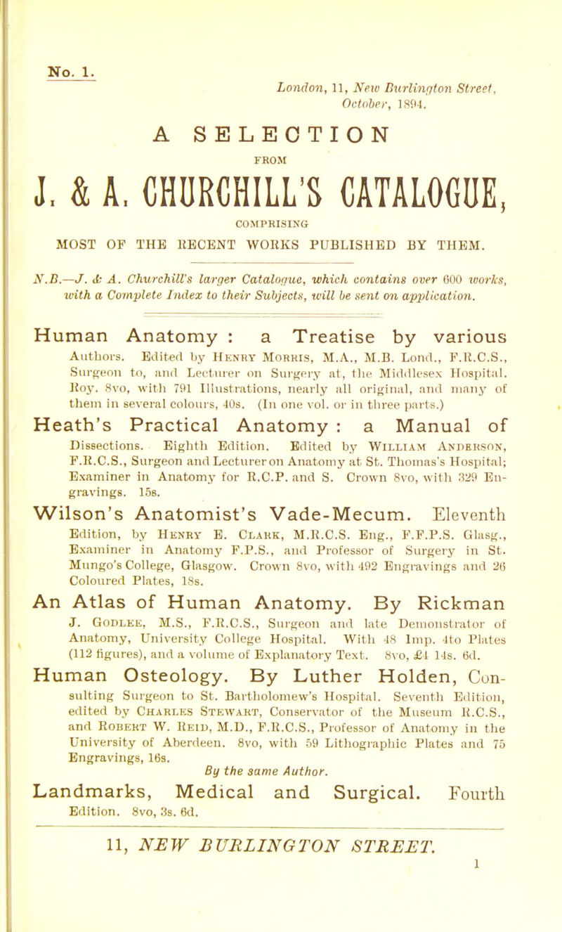 London, 11, New Dxirlington Street, October, 1804. A SELECTION FROM J. & A, CHURCHILL'S CATALOGUE, COMPRISIJfG MOST OF THE RECENT WORKS PUBLISHED BY THEM. X.B.—J. tt A. Churchill's larger Catalogue, which contains over (500 loorlcs, with a Complete Index to their Subjects, will be sent on application. Human Anatomy : a Treatise by various Authors. Edited by Henry Morris, M.A., M.B. Lend., F.R.C.S., Surgeon to, and Lectui-er on Surgery at, tlie MidiUesex Hospitiil. Key. 8vo, witli 791 Illustrations, nearly all original, and many of them in several colours, 40s. (In one vol. or in three parts.) Heath's Practical Anatomy : a Manual of Dissections. Eightli Edition. Edited by William Anderson, F.R.C.S., Surgeon and Lectureron Anatomy at St. Thomas's Hospital; E.xaminer in Anatomy for R.C.P. and S. Crown 8vo, with 329 En- gravings. 15s. Wilson's Anatomist's Vade-Mecum. Eleventh Edition, by Henry B. Clark, M.R.C.S. Eng., F.F.P.S. Glasg., Examiner in Anatomy F.P.S., and Professor of Surgery in St. Mungo's College, Glasgow. Crown 8vo, witli 492 Engravings and 2(3 Coloured Plates, 18s. An Atlas of Human Anatomy, By Rickman J. GODLEE, M.S., F.R.C.S., Surgeon and late Demonstrator of Anatomy, University College Hospital. With 48 Imp. 4to Plates (112 figures), and a volume of Explanatory Text. 8vo, £i lis. 6d. Human Osteology. By Luther Holden, Con- suiting Surgeon to St. Bartholomew's Hospital. Seventh Edition, edited by Charles Stewart, Conservator of the Museum K.C.S., and Robert W. Reiu, M.D., P.R.C.S., Professor of Anatomy in the University of Aberdeen. 8vo, with .59 Litliogi-aphic Plates and 75 Engravings, 16s. By the same Author. Landmarks, Medical and Surgical. Fourth Edition. 8vo, 3s. 6d.