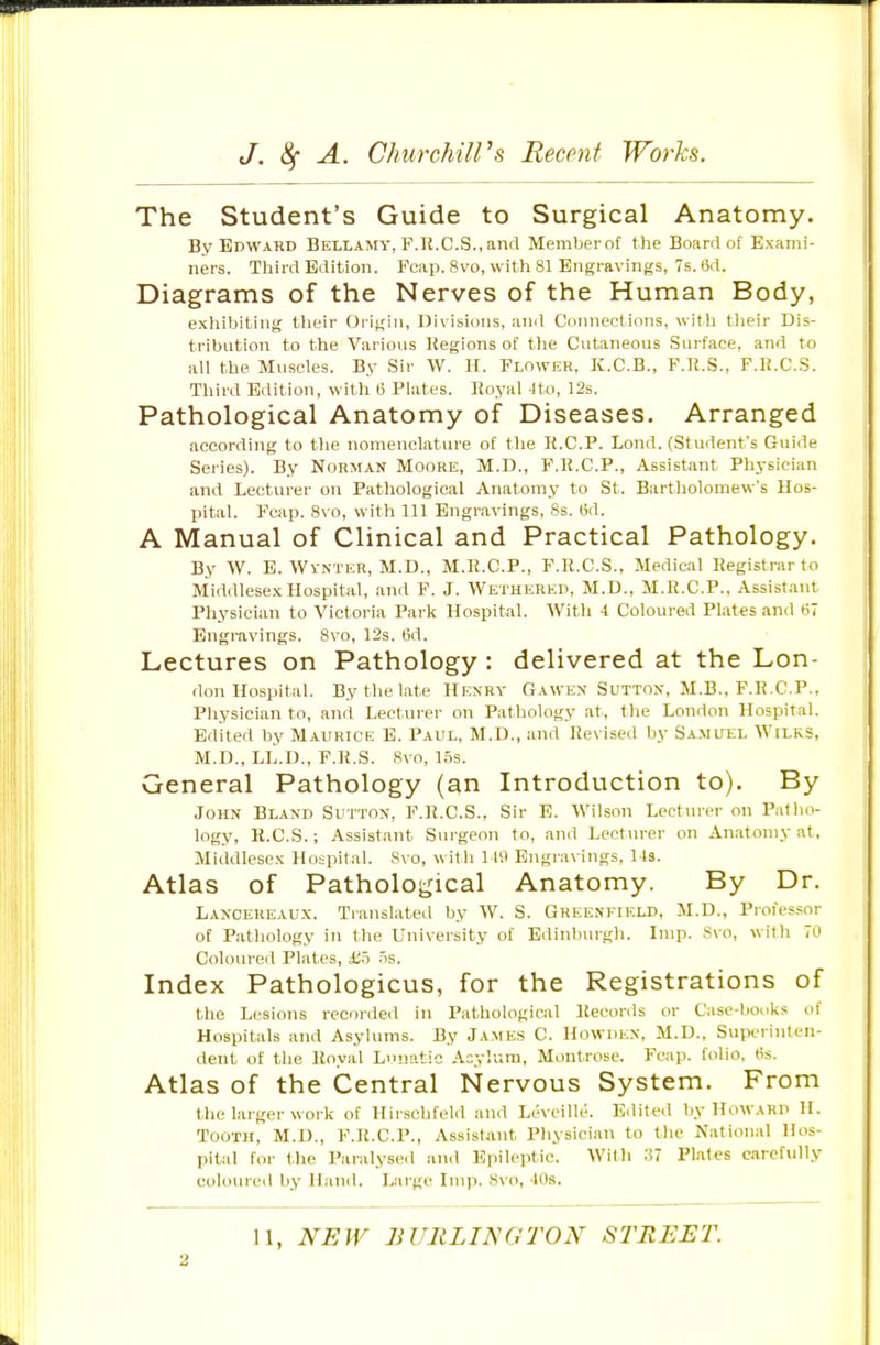 The Student's Guide to Surgical Anatomy. By Edward Bellamy, F.R.C.S.,and Memberot t)ie Board of Exami- ners. Third Edition. Fcap. 8vo, with 81 Engravings, 7s. (id. Diagrams of the Nerves of the Human Body, exhibiting tlieir Origin, Divisions, ami Connections, with their Dis- tribution to the Various Regions of the Cutaneous Surface, and to all the Muscles. By Sir W. H. Flower, K.C.B., F.li.S., F.R.C.S. Third Edition, with ti Plates. Royal Jto, 12s. Pathological Anatomy of Diseases. Arranged according to tlie nomenclature of the R.C.P. Lond. (Student's Guide Series). By Norman Moore, M.D., F.R.C.P., Assistant Physician and Lecturer on Pathological Anatomy to St. Bartholomew's Hos- pital. Fcap. 8vo, with 111 Engravings, 8s. M. A Manual of Clinical and Practical Pathology. By W. E. Wynter, M.D., M.R.C.P., F.R.C.S., Medical Registrar to Middlesex Hospital, and F. J. Wethered, M.D., M.R.C.P., Assistant Physician to Victoria Park Hospital. With 4 Coloured Plates and 67 Engravings. 8vo, 12s. tid. Lectures on Pathology: delivered at the Lon- don Hospital. By the late Henry Gawen Sutton, M.B., F.R.CP., Physician to, and Lecturer on Pathology at, the London Hospital. Edited by Maurice E. Paul, M.D., and Revised by Samuel Wilks, M.D., LL.D., F.R.S. Svo, 1.5s. General Pathology (an Introduction to). By John Bland Sutton, F.R.C.S., Sir E. Wilson Lecturer on Patho- logy, H.C.S.; Assistant Surgeon to, and Lecturer on Anatomy at. Middlesex Hospital. Svo, with 119 Engravings, 1 Is. Atlas of Pathological Anatomy. By Dr. Lancereaux. Translatetl by W. S. Greenfield, M.D., Piofessor of Pathology in the University of Ediuburgli. Imp. Svo, with 70 Coloured Plates, £-5 .5s. Index Pathologicus, for the Registrations of the Lesions recorded in Pathological Records or Case-liooks of Hospitals and Asylums. By James C. Howden, M.D., Superinten- dent of the Royal Lunatic Acylura, Montrose. Fcap. folio, (is. Atlas of the Central Nervous System. From the larger work of Hirschfeld and Leveille. Edited by Howard H. Tooth, M.D., F.R.C.P., Assistant Physician to the National Hos- pital for the Paralyse.! and Epileptic. With ^7 Plates carefully coloureil by Hand. Large Imp. Svo, 40s. 11, NEW BURLINGTON STREET.