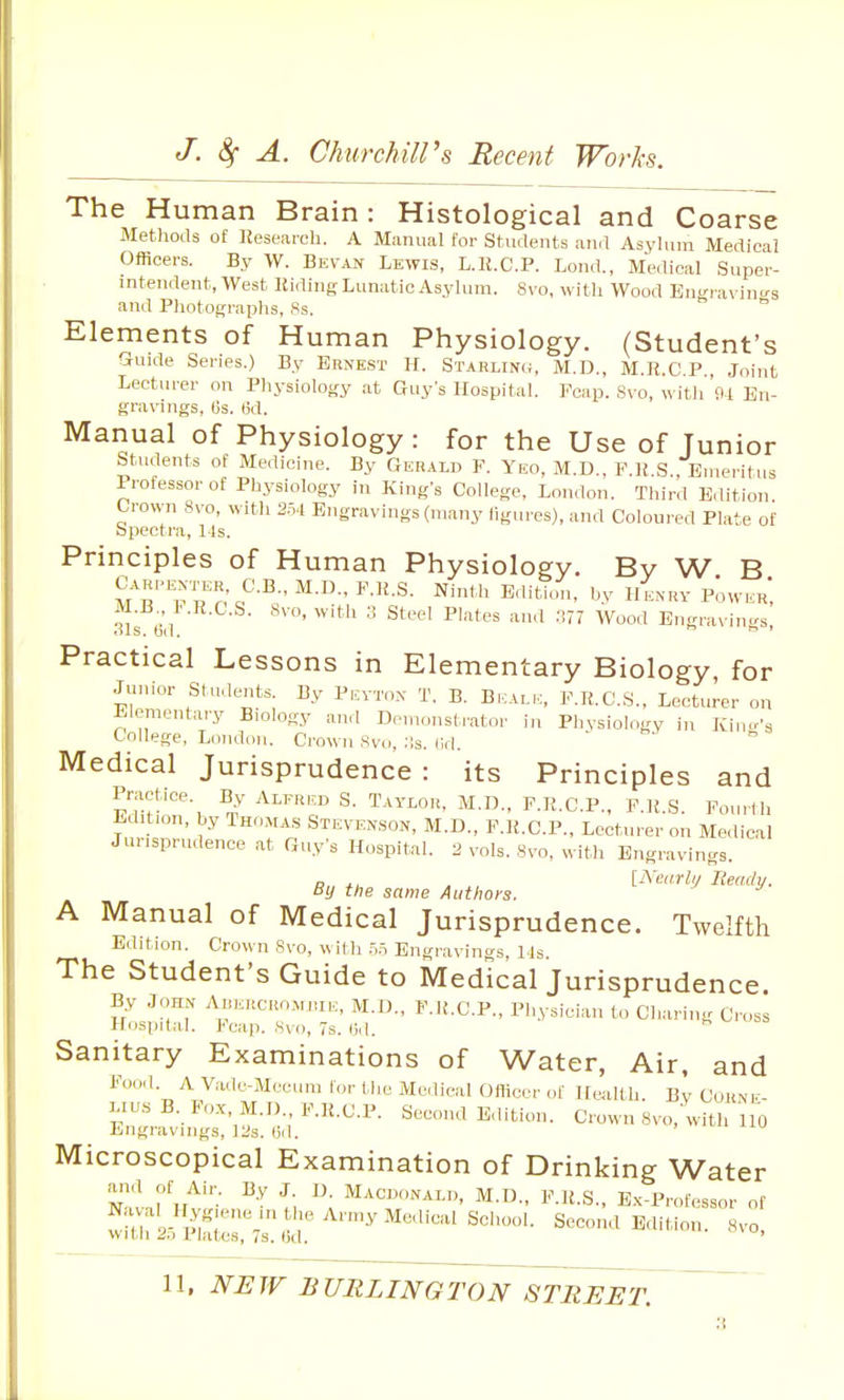 The Human Brain: Histological and Coarse Methods of llesearcli. A Miinual for Students and Asylum Medical Officers. By W. Bevan Lewis, L.K.C.P. Lond., Medical Super- intendent, West Hiding Lunatic Asylum. Svo, with Wood Eni'ravin.'-s and Photographs, Ss.  Elements of Human Physiology. (Student's Guide Series.) By Ernest H. Starling, M.D., M.R.C.P , Joint Lecturer on Physiology .at Guy's Hospital. Fcap. Svo, with 9a En- gravings, es. 6d. Manual of Physiology: for the Use of Junior students of Medicine. By Geralu F. Yeo, M.D., F.R S Emeritus Professor of Physiology in Kings College, London. Third Edition Crown Svo, with 2.5.1 Engravings (many ligures), and Coloured Plate of Spectra, 1 Is. Principles of Human Physiology. By W B M^T.'n'o'^-^-'^--^'^^-^- ''V l>^^«v Power, M.B 1..R.C.S. Svo, with ;i Steel Plates and .177 Wood Engravin.rs, ols. bd.  ' Practical Lessons in Elementary Biology, for Junior Students. By Peyton T. B. Bi.:ALE, F.K.C.S., Lecturer on Elementary Biology and Demonstrator in Phvsiology in Kincr's College, London. Crown Svo, ;is. (Id. Medical Jurisprudence : its Principles and pl^mln?', I'-R-C-P., F.R.S. Fourth Edit.on, by Thomas Stevenson, M.D., P.R.O.P., Lecturer on Me,lical Jurisprudence at Cxuy's Hospital. 2 vols. Svo, with Engravings. By the san,e Authors. [^V.^r/y Wy. A Manual of Medical Jurisprudence. Twelfth Eildion. Crown Svo, w il h .-.ri Engravings, Ms. The Student's Guide to Medical Jurisprudence. By John AuKitcRo.MjuK, M.D., F.R.C.P., Physician to Charing Cross Hospital. Fcap. Svo, 7s. (jd. r, v.^ =» Sanitary Examinations of Water, Air, and Food. A Vade-Mecum for the Medical Officer of HwUth. By Cuknk- Lius B. Yox, M.D., F.H.C.P. Second E,lition. Crown Svo, with 110 Engravings, lUs. (id. Microscopical Examination of Drinking Water Navnl'u^ ^\ ^\ ^.D., F.U.S.. E.K-Professor of wiurySrT^j;^'™^'^^''^^'^'''- second E,litio„. s.o.