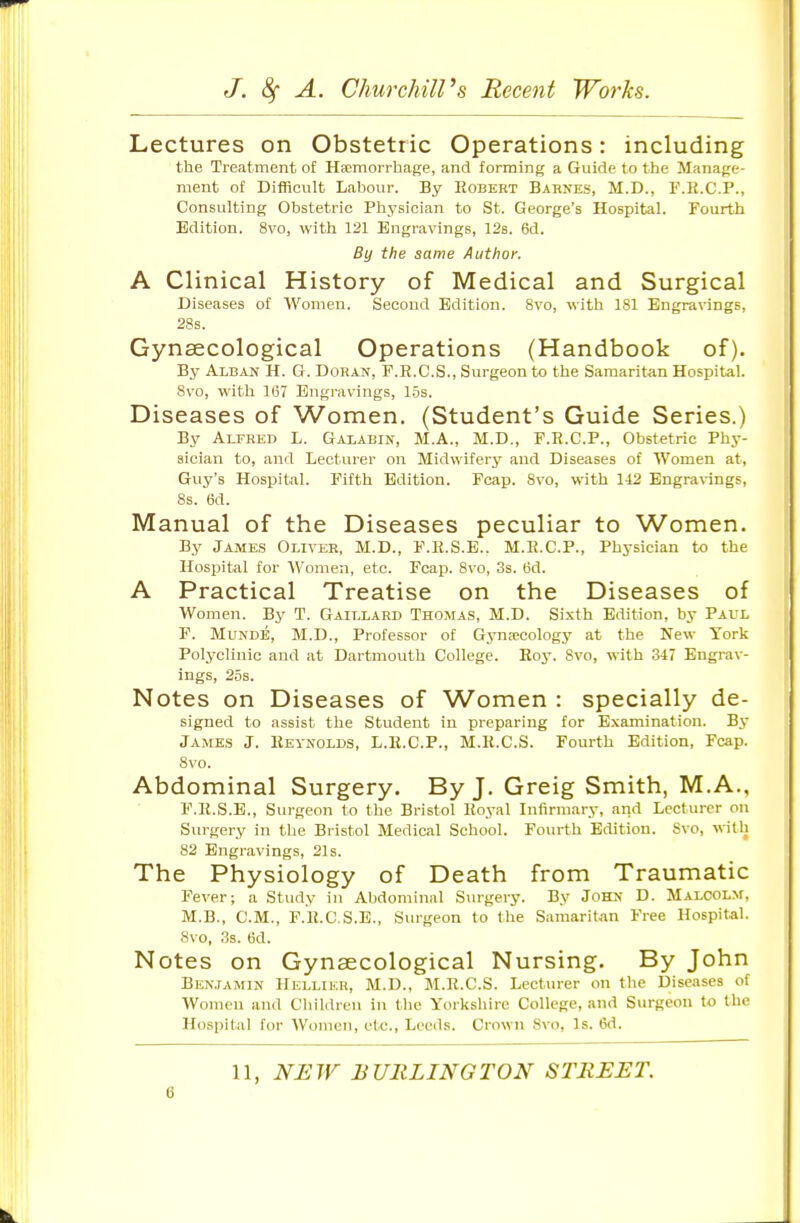 Lectures on Obstetric Operations: including the Treatment of Haemorrhage, and forming a Guide to the Manage- ment of Difficult Labour. By Robert Barnes, M.D., F.E.C.P., Consulting Obstetric Physician to St. George's Hospital. Fourth Edition. 8vo, with 121 Engravings, 12s. 6d. By the same Author. A Clinical History of Medical and Surgical Diseases of Women. Second Edition. 8vo, with 181 Engravings, 28s. Gynaecological Operations (Handbook of). By Alban H. G. Doran, F.R.C.S., Surgeon to the Samaritan Hospital. 8vo, with 167 Engravings, 1.5s. Diseases of Women. (Student's Guide Series.) By AuRED L. Galabin, M.A., M.D., F.E.C.P., Obstetric Phy- sician to, and Lecturer on Midwifery and Diseases of Women at, Guy's Hospital. Fifth Edition. Fcap. 8vo, with 142 Engra\-ings, 8s. 6d. Manual of the Diseases peculiar to Women. By James Oliver, M.D., F.H.S.E.. M.R.C.P., Physician to the Hospital for Women, etc. Fcap. 8vo, 3s. 6d. A Practical Treatise on the Diseases of Women. Bj^ T. Gaillard Thomas, M.D. Sixth Edition, by Paul F. MuNDE, M.D., Professor of Gyna-cology at the New York Polyclinic and at Dartmouth College. Roy. 8vo, with 347 Engrav- ings, 25s. Notes on Diseases of Women : specially de- signed to assist the Student in preparing for Examination. By James J. Reynolds, L.R.C.P., M.R.C.S. Fourth Edition, Fcap. 8vo. Abdominal Surgery. By J. Greig Smith, M.A., F.R.S.E., Surgeon to the Bristol Royal Infirmary, arid Lecturer on Surgery in the Bristol Medical School. Fourth Edition. Svo, with 82 Engravings, 21s. The Physiology of Death from Traumatic Fever; a Study in Abdominal Surgery. By John D. Malcolm, M.B., CM., F.R.C.S.E., Surgeon to the Samaritan Free Hospital. Svo, 3s. 6d. Notes on Gynaecological Nursing. By John BEN.JAMIN Helliku, M.D., M.R.C.S. Lectm-er on the Diseases of Women and Clnldren in the Yorkshire College, and Surgeon to the Hospital for AVomen, etc., Leeds. Crown Svo, Is. 6d. 11, NEW BURLINGTON STREET.