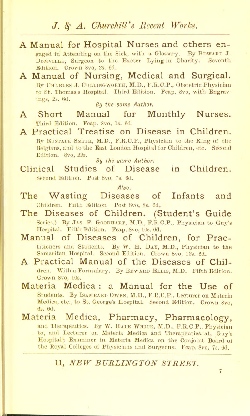 A Manual for Hospital Nurses and others en- gaged in Attending on the Sick, with a Glossary. By Bdwahd J. DoMViLLE, Surgeon to the Exeter Lying-in Charity. Seventh Edition. Crown 8vo, 2s. 6d. A Manual of Nursing, Medical and Surgical. By Charles J. Cullingworth, M.D., F.R.C.P., Obstetric Physician to St. Thomas's Hospital. Third Edition. Fcap. 8vo, with Engrav- ings, 2s. fid. By the same Author. A Short Manual for Monthly Nurses. Third Edition. Fcap. 8vo, Is. 6d. A Practical Treatise on Disease in Children. By El'STACE Smith, M.D., F.R.C.P., Physician to the King of the Belgians, and to the East London Hospital for Children, etc. Second Edition. 8vo, 22s. By the same Author. Clinical Studies of Disease in Children. Second Edition. Post 8vo, 7s. tid. Also. The Wasting Diseases of Infants and Children. Fifth Edition Post 8vo, 8s. 6d. The Diseases of Children. (Student's Guide Series.) By Jas. F. Goodhart, M.D., F.K.C.P., Physician to Guy's Hospital. Fifth Edition. Fcap. 8vo, 10s. 6d. Manual of Diseases of Children, for Prac- titioners and Students. By W. H. Day, M.D., Physician to the Samaritan Hospital. Second Edition. Crown 8vo, 12s. 6d. A Practical M anual of the Diseases of Chil- dren. With a Formulary. By Edward Elu.s, M.D. Fifth Edition. Crown 8vo, 10s. Materia Medica : a Manual for the Use of Students. By Lsambard Owen, M.D., P.R.C.P., Lecturer on Materia Medica, etc., to St. George's Hospital. Second Edition. Crown 8vo, (33. 6d. Materia Medica, Pharmacy, Pharmacology, and Therapeutics. By W. Hale White, M.D., F.R.C.P., Physician to, and Lecturer on Materia Medica and Therapeutics at, Guy's Hospital; Examiner in Materia Medica on the Conjoint Board of the Royal Colleges of Physicians and Surgeons. Fcap. 8vo, 7s. 6d. 11, NEW BURLINGTON STREET.