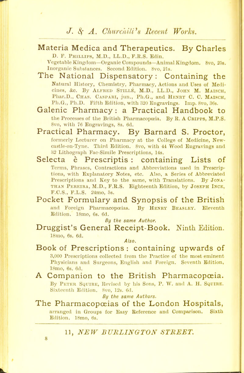 Materia Medica and Therapeutics. By Charles D. F. Phillips, M.D., LL.D., F.R.S. Bdin. Vegetable Kingdom—Organic Compounds—Animal Kingdom. 8vo, 25s. Inorganic Substances. Second Edition. 8vo, 21s. The National Dispensatory: Containing the Natural History, Chemistry, Pharmacy, Actions and Uses of Medi- cines, &c. By Alfred Stille, M.D., LL.D., John M. Maisch, Phar.D., Chas. Ca.spahi, jun., Ph.G., and Henrv C. C. Malsch, Ph.G., Ph.D. Fifth Edition, with 320 Engravings. Imp. 8vo, .S'js. Galenic Pharmacy : a Practical Handbook to the Processes of the British Pharmacopceia. By R. A Chipps, M.P.S. 8vo, with 7(! Engravings, 8s. Bd. Practical Pharmacy. By Barnard S. Proctor, formerly Lecturer on Pharmacy at the College of Medicine, New- castle-on-Tjnie. Third Edition. 8vo, with ii Wood Engr<i\angs and 82 Lithograph Fac-Simile Prescriptions, 14s. Selecta e Prescriptis : containing Lists of Terms, Phrases, Contractions and Abbreviations used in Prescrip- tions, with Explanatory Notes, etc. Also, a Series of Abbreviated Prescriptions and Key to the same, with Translations. By JorrA- THAN Pereira, M.D., F.R.S. Eighteenth Edition, by Joseph Ince, F.C.S., F.L.S. 24mo, .5s. Pocket Formulary and Synopsis of the British and Foreign Pharm.acopceias. By Henrv Beasley. Eleventh Edition. 18mo, 6s. 6d. By the same Author. Druggist's General Receipt-Book. Ninth Edition. 18mo, 6s. (3d. Also. Book of Prescriptions : containing upwards of 3,000 Piescriptions collected from the Pr.ictice of the most eminent Physicians and Surgeons, English and Foreign. Seventh Edition, ISmo, 6s. 6d. A Companion to the British Pharmacopceia. By Pii'l'EK SiiUlRE, Revisc<l by his Sons, P. W. and A. H. Sijl'IRE. Sixteenth Edition. 8vo, 12s. (id. By the same Authors. The Pharmacopoeias of the London Hospitals, arranged in Groups for Easy Reference and Comjiarison. Sixth Edition. 18mo, Os. 11, N^EiV BURLINGTON STREET.