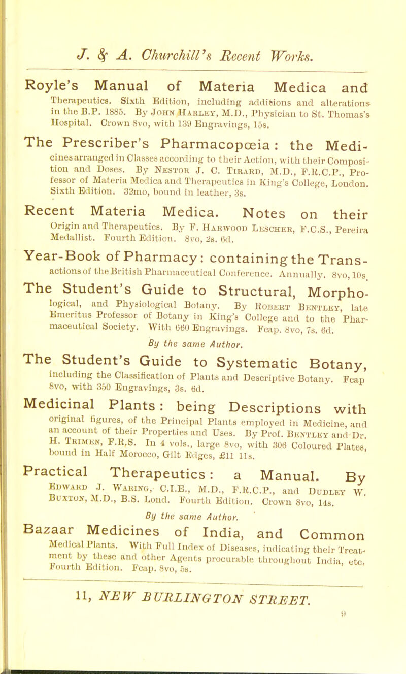 Royle's Manual of Materia Medica and Therapeutics. Sixtli Edition, including additions and alterations- in the B.P. 1885. By John Hahlky, M.D., Physician to St. Thomas's Hospital. Crown 8vo, with l.'iV) Engravings, 15s. The Prescriber's Pharmacopoeia: the Medi- cines arranged in Classes according to their Action, with tlieir Composi- tion and Doses. By Nbstor J. C. Tiraud, M.D., F.H.C.P., Pro- fessor of Materia Medica and Tliei-apeutics in King's College, Loudon. Sixth Edition. 32mo, bound in leather, 3s. Recent Materia Medica. Notes on their Origin and Therapeutics. By F. Harwood Lescher, F.C.S., Pereira Medallist. Fourth Edition. 8\-o, :3s. (id. Year-Book of Pharmacy: containing the Trans- actions of the British Pharmaceutical Conference. Annually. 8vo, 10s The Student's Guide to Structural, Morpho- logical, and Physiological Botany. By Kobekt Bentlev, late Emeritus Professor of Botany in King's College and to the Phar- maceutical Society. With 660 Engravings. Fcap. 8vo, 7s. ed. By the same Author. The Student's Guide to Systematic Botany, including the Classification of Plants and Descriptive Botany. Fcap 8vo, with 350 Engravings, 3s. M. Medicinal Plants: being Descriptions with original figures, of the Principal Plants employed in Medicine, and an account of their Properties and Uses. By Prof. Bentley and Dr. H. Tkimen, F.1{,S. In 4 vols., large 8vo, with 306 Coloured Plates, bound in Half Morocco, Gilt Edges, £11 lis. Practical Therapeutics: a Manual. By Edward J. Waring, C.I.E., M.D., F.H.C.P., and Dudley W Buxton, M.D., B.S. Lond. Fourth Edition. Crown 8vo, 14s. By the same Author. Bazaar Medicines of India, and Common Medical Plants. With Full Index of Diseases, indicating their Treat- ment by these and other Agents procurable throughout India etc Fourth Edition. Fcap. 8vo, os. '