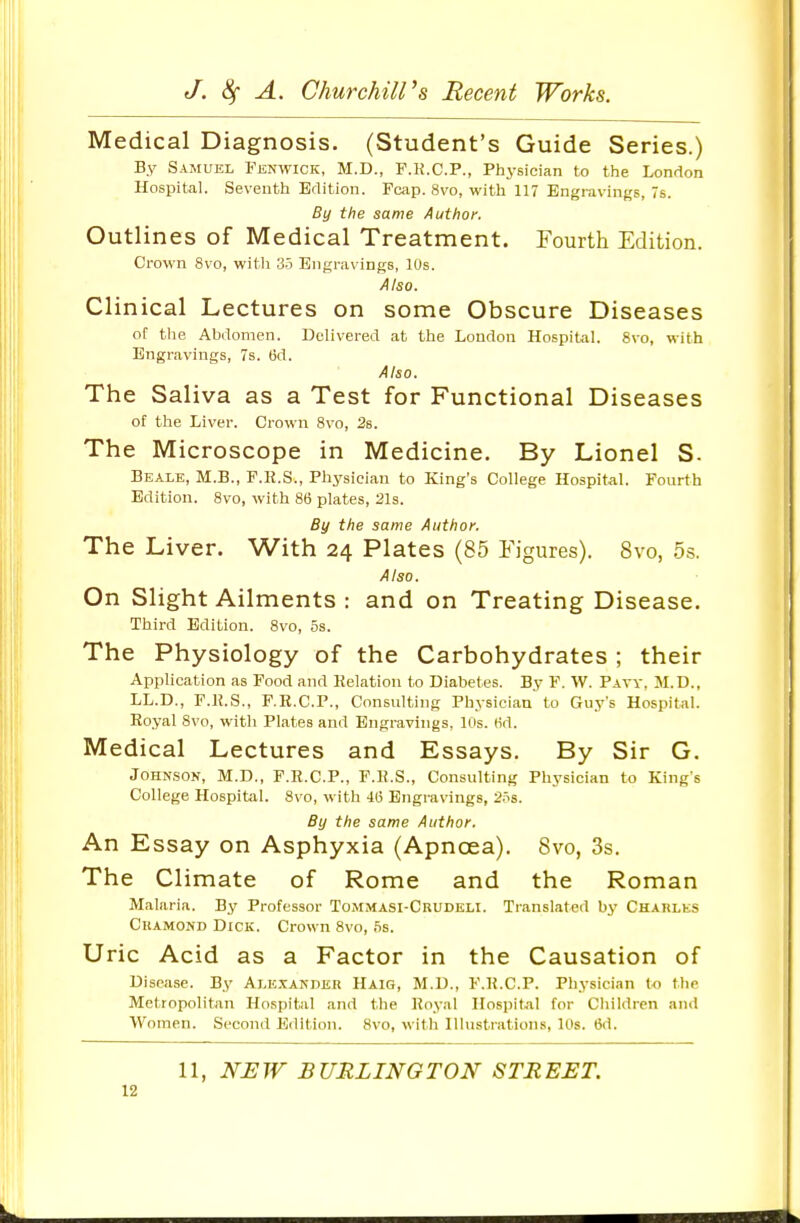 Medical Diagnosis. (Student's Guide Series.) By Samuel Fenwick, M.D., F.K.C.P., Physician bo the London Hospital. Seventh Edition. Fcap. 8vo, with 117 Engravings, 7s. By the same Author. Outlines of Medical Treatment. Fourth Edition. Crown 8vo, witli 35 Bn{;raving8, 10s. Also. Clinical Lectures on some Obscure Diseases ot tlie Abdomen. Delivered at the Loudon Hospital. 8vo, with Engravings, 7s. 6d. Also. The Saliva as a Test for Functional Diseases of the Liver. Crown 8vo, 2s. The Microscope in Medicine. By Lionel S. Bealk, M.B., F.R.S., Physician to King's College Hospital. Fourth Edition. 8vo, with 86 plates, 21s. By the same Author. The Liver. With 24 Plates (85 Figures). 8vo, 5.s. Also. On Slight Ailments : and on Treating Disease. Third Edition. Svo, 5s. The Physiology of the Carbohydrates ; their Application as Food and Kelation to Diabetes. By F. W. Pavy, M.D., LL.D., F.K.S., F.R.C.P., Consulting Physician to Guy's Hospital. Royal Svo, with Plates and Engravings, Ins. (id. Medical Lectures and Essays. By Sir G. Johnson, M.D., F.R.C.P., F.R.S., Consulting Physician to King's College Hospitiil. Svo, with 415 Engravings, 2.5s. By the same Author. An Essay on Asphyxia (Apnoea). Svo, 3s. The Climate of Rome and the Roman Malaria. By Professor Tommasi-Ckudeli. Translated by Charles CiiAMOND Dick. Crown Svo, .5s. Uric Acid as a Factor in the Causation of Disease. By Alexander Haiq, M.D., F.R.C.P. Physici.m to the Metropolitan Hospital and the Royal Ilospit.al for Children and Women. Second Edition. Svo, with Illustrations, 10s. 6d. 11, NEW BURLINGTON STREET.