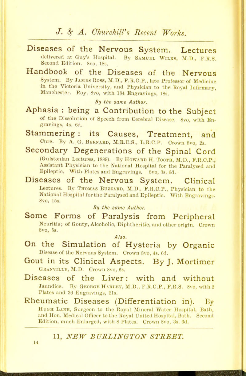 Diseases of the Nervous System. Lectures delivered at Guy's Hospital. By Samuel Wilks, M.D., F.R.S. Second Edition. 8vo, 18s. Handbook of the Diseases of the Nervous System. By James Ross, M.D., F.R.C.P., late Professor of Medicine in the Victoria University, and Physician to the Royal Infirmary, Manchester. Roy. 8vo, with 184 Engravings, 18s. By the same Author. Aphasia : being a Contribution to the Subject of the Dissolution of Speech from Cerebral Disease. 8vo, with En- gravings, 4s. 6d. Stammering : its Causes, Treatment, and Cure. By A. G. Bernard, M.R.C.S., L.R.C.P. Crown 8vo, 2s. Secondary Degenerations of the Spinal Cord (Gulstonian Lectures, 1889). By Howard H. Tooth, M.D., F.R.C.P., Assistant Physician to the National Hospital for the Paralysed and Epileptic. With Plates and Engravings. 8vo, 3s. (5d. Diseases of the Nervous System. Clinical Lectures. By Thomas Buzzard, M.D., F.R.C.P., Physician to the National Hospital for the Paralysed and Epileptic. With Engravings. 8vo, 15s. By the same Author, Some Forms of Paralysis from Peripheral Neuritis ; of Gouty, Alcoholic, Diphtheritic, and other origin. Crown 8vo, 5s. Also. On the Simulation of Hysteria by Organic Disease of the Nervous System. Crown 8vo, 4s. 6d. Gout in its Clinical Aspects. By J. Mortimer Granville, M.D. Crown 8vo, 6s. Diseases of the Liver: with and without Jaundice. By George Harley, M.D., F.R.C.P., F.R.S. 8vo, wit h 2 Plates and Engravings, 21s. Rheumatic Diseases (Differentiation in). By Hvun Lane, Surgeon to the Royal Mineral Water Hospital, Bath, and Hon. Medical Uflicer to the Ifoyal United Hospital, Bath. Second Edition, much Enlarged, with 8 Plates. Crown 8vo, 3s. 6d. 11, NEW BURLINGTON STREET.