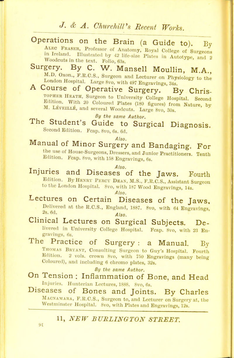 Operations on the Brain (a Guide to). By Alec Feaser, Professor of Anatomy, Eoyal College of Surgeons w ; ? : , ^^'-^-^ f--^e Plates in AutotjTje, and 2 Woodcuts in the text. Folio, 63s. Surgery. By C. W. Mansell Moullin, MA M.D Oxon., F.R.C.S., Surgeon and Lecturer on Physiology to the London Hospital. Large 8vo, with 497 Engravings, 34s. A Course of Operative Surgery. By Chris- TOPHEH HEATH, Surgeon to University College Hospital. Second Edition. With 20 Coloured Plates (180 figures) from Nature, by M. LfivEiLLfi, and several Woodcuts. Large 8vo, 30s. By the same Author. The Student's Guide to Surgical Diagnosis. Second Edition. Fcap. 8vo, 6s. 6d. i\/r Also. Manual of Minor Surgery and Bandaging. For the use of House-Surgeons, Dressers, and Junior Practitioners. Tenth Edition. Fcap. 8vo, with 1.58 Engravings, 6s. _ . . Also. Injuries and Diseases of the Jaws. Fourth Edition. By Henry Percy Dean, M.S., F.R.C.S., Assistant Surgeon to tlie London Hospital. Svo, with 187 Wood Engravings, 14s. Also. Lectures on Certain Diseases of the Jaws, Delivered at the R.C.S., England, 1887. 8vo, with 64 Engravings, Clinical Lectures on Surgical Subjects. De- livered in University College Hospital. Fcap. 8vo, with 23 Eu- gravings, 6s. The Practice of Surgery : a Manual. By Thomas Bryant, Consulting Surgeon to Guy's Hospital. Fourth Edition. 2 vols, crown 8vo, with 7.50 Engravings (many being Coloured), and including 6 ohromo plates, 32s. By the same Author. On Tension : Inflammation of Bone, and Head Injuries. Hunteri.an Lectures, 1888. Svo, Ps. Diseases of Bones and Joints. By Charles Macnamara, F.K.C.S., Surgeon to, and Lecturer on Surgervat, tlie AVestminsl-er Hospital. Svo, with Platfs and Engravings, 12s. 11, NEW BURLINGTON STREET. 91
