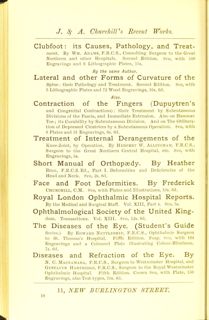 Clubfoot: its Causes, Pathology, and Treat- ment. By Wm. Adams, F.K.C.S., Consulting Surgeon to the Great Northern anrt otlier Hospitals. Second Edition. 8vo, with 100 Engravings and (i Lithographic Plates, liis. By the same Author. Lateral and other Forms of Curvature of the Spine: their Pathologj' and Treatment. Second Edition. 8vo, with f) Lithographic Plates and 72 Wood Engravings, 10s. 6d. Also. Contraction of the Fingers (Dupuytren's and Congenital Contractions): their Treatment by Subcvitaneous Divisions of the Fascia, and Immediate Extension. Also on Hammer Toe; its Curability by Subcutaneous Division. And on The Oblitera- tion of Depressed Cicatrices by a Subcutaneous Operation. 8vo, with 8 Plates and 31 Engravings, 6s. (3d. Treatment of Internal Derangements of the Knee-Joint, by Operation. By Herbert W. Allixgham, P.R.C.S., Surgeon to the Great Northern Central Hospital, etc. 8vo, with Engravings, 5s. Short Manual of Orthopaedy. By Heather Bigg, F.R.C.S.Ed., Part I. Deformities and Deficiencies of the Head and Neck. 8vo, 2s. 6d. Face and Foot Deformities. By Frederick Churchill, CM. 8vo, with Plates and Illustrations. 10s. i3d. Royal London Ophthalmic Hospital Reports. By the Medical and Surgical Staff. Vol. XIII, P.art 4. Svo, 5s. Ophthalmological Society of the United King- dom. Transactions. Vol. XIII. Svo, 12s. 6d. The Diseases of the Eye. (Student's Guide Series.) By EinvARD NiiTTLisSHiP, F.H.C.S., Ophtlialmic Surgeon to St. Thomas's Hnspilal. Fifth Edition. Fcap. Svo. with Ui4 Engravings and a Coloured Plate illustraling Colour-Blindness. 7s. (id. Diseases and Refraction of the Eye. By N. C. Macnamara, F.K.C.S., Surgeon to Westminster Hospital, and GuSTAvu.s HARTRinGE, F.ll.C.S., Surgeou totlie lioyal Westminster Ophthalmic Hospital. Fifth Edition. Crown Svo, with Plate, 15(5 Engravings, also Test-types, 10s. 6d. 11, NEW BURLINGTON STREET.