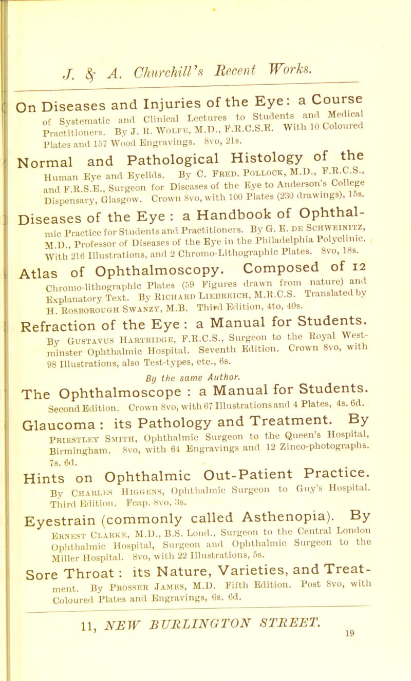On Diseases and Injuries of the Eye: a Course of Systematic and Clinical Lectures to Students and Medica met'tione,-s. By J. K. Wo.K., M.D., F.R.C.S.E. With 10 Coloured Plates and i:.? Wood Engravings. 8vo, 21s. Normal and Pathological Histology of the Human Eve and Eyelids. By C. Fred. Pollock, M.D., F.R.C.S., and F R SB., Surgeon for Diseases of the Eye to Anderson's College Dispensary, Glasgow. Crown 8vo, with 100 Plates (2.30 drawings), l.ns. Diseases of the Eye : a Handbook of Ophthal- mic Practice for Students and Practitioners. By G. E. de Schweinitz, M D , Professor of Diseases of the Eye in the Philadelphia Polyclinic. w'ith'21t3 Illustrations, and 2 Chromo-Lithographic Plates. 8vo, ISs. Atlas of Ophthalmoscopy. Composed of 12 Chromo-lithographic Plates (.59 Figures drawn from nature) and Explanatory Text. By Richard Liebreich, M.R.C.S. Translated by H. R0I3B0R0UGH SwANZY, M.B. Third Edition, 4to, 40s. Refraction of the Eye : a Manual for Students. By GUSTAVU.S Hartridge, F.R.C.S., Surgeon to the Royal West- m'inster Ophthalmic Hospital. Seventh Edition. Crown 8vo, with 98 niustrations, also Test-types, etc., (3s. By the same Author. The Ophthalmoscope : a Manual for Students. Second Edition. Crown Svo, with 67 Hlustrationsand 4 Plates, 4s. 6d. Glaucoma : its Pathology and Treatment. By Priestley Smith, Ophthalmic Surgeon to the Queen's Hospital, Birmingham. 8vo, with 64 Engravings and 12 Zinco-photographs. 7s. 6d. Hints on Ophthalmic Out-Patient Practice. By Charles Higgisns, Ophthalmic Surgeon to Guy's Hospital. Third Edition. Fcap. Hvo, :!s. Eyestrain (commonly called Asthenopia). By Ernest Clarke, M.D., B.S. Loud., Surgeon to the Central London Ophthalmic Hospital, Sui-geon and Oplithalmic Surgeon to the Miller Hospital. Svo, witli 22 Illustrations, .5s. Sore Throat: its Nature, Varieties, and Treat- ment. By Pkosser Jamks, M.D. Fifth Edition. Post Svo, with Coloured Plates and Engravings, Os. lid. 11, NEW BURLINGTON STREET.