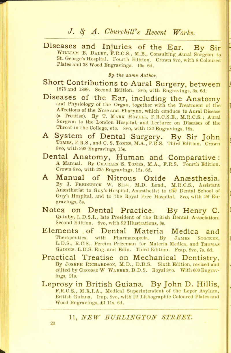 Diseases and Injuries of the Ear. By Sir William B. Dalhy, F.K.C.S., M.B., Consulting Aural Surgeon to St. George's Hospital. Fnurtli Edition. Crown 8vo, with 8 Coloured Plates and 38 Wood Engravings. 10s. 6d. By the same Author. Short Contributions to Aural Surgery, between 1875 and 1889. Second Edition. 8vo, with Engravings, 3s. 6d. Diseases of the Ear, including the Anatomy and Physiology of t he Organ, together with the Treatment of the Affections of the Nose and Pharynx, which conduce to Aural Disease (a Treatise). By T. Mahk Hovkll, F.R.C.S.E., M.R.C.S.; Aural Surgeon to the London Hospital, and Lecturer on Diseases of the Throat in the College, etc. 8vo, with 122 Engravings, 18s. A System of Dental Surgery. By Sir John TO.VE.S. F.E.S., and C. S. Tomes, M.A., F.R.S. Third Edition. Crown 8vo, with 292 Engravings, 15s. Dental Anatomy, Human and Comparative: A Manual. By Chakles S. Tomes, M.A., F.R.S. Fourth Edition. Crown 8vo, with 235 Engravings, 12s. 6d. A Manual of Nitrous Oxide Anaesthesia. By J. Fkederick W. Silk, M.D. Lond., M.E.C.S., Assistant Anaisthetist to Guy's Hospital, Anesthetist to the Dental School of Guy's Hospital, and to the Royal Free Hospital. 8vo, with 26 En- gravings, 5s. Notes on Dental Practice. By Henry C. Quinby, L.D.S.I., late President of the British Dental Association. Second Edition. 8vo, with 92 Illustrations, Ss. Elements of Dental Materia Medica and Theraj^eutics, witli Pharmacopojia. By James Stocken, L.D.S., R.C.S., Pereira Prizeman for Materia Medica, and Thomas Gaudes, L.D.S. Eng. and Bdin. Third Edition. Fcap. Svo, 7s. (5d. Practical Treatise on Mechanical Dentistry. By Joseph Richardsox, M.D., D.D.S. Sixth Edition, revised and edited by Qeouge W Warren, D.D.S. Royal Svo. With 600Engrav- ings, 21s. Leprosy in British Guiana. By John D. Hillis, F.R.C.S., M.R.I.A., Medical Superintendent of the Leper Asylum, British Guiana. Imp. Svo, with 22 Litliogmphic Coloured Plates and Wood Engravings, £1 lis. 6d. 11, NEW BURLINGTON &TREET. aa