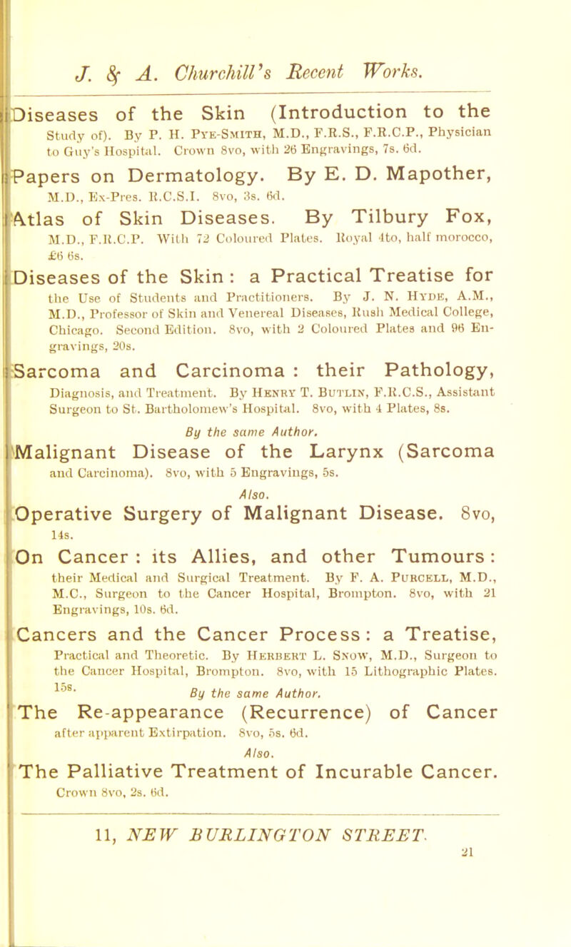 Diseases of the Skin (Introduction to the study of). By P. H. Pve-Smith, M.D., F.R.S., F.R.C.P., Physician to Guy's Hospital. Crown 8vo, with 26 Engravings, 7s. 6d. I Papers on Dermatology. By E. D. Mapother, M.D., Ex-Pros. K.C.S.I. 8vo, :-!s. (id. I^tlas of Skin Diseases. By Tilbury Fox, M.D., F.ll.C.P. With 72 Coloured Plates, lloyal Ito, half morocco, £6 6s. Diseases of the Skin : a Practical Treatise for the Use of Students and Practitioners. By J. N. Hyde, A.M., M.D., Professor of Skin and Venereal Diseases, Kuali Medical College, Chicago. Second Edition. 8vo, with 2 Coloured Plates and 96 En- gravings, 20s. Sarcoma and Carcinoma : their Pathology, Diagnosis, and Treatment. By Hknry T. Butlin, F.K.C.S., Assistant Surgeon to St. Bartholomew's Hospital. 8vo, with 4 Plates, 8s. By the same Author. ['Malignant Disease of the Larynx (Sarcoma and Carcinoma). Svo, with 5 Engravings, -Ss. Also. Operative Surgery of Malignant Disease. Svo, Us. On Cancer : its Allies, and other Tumours: their Medical and Surgical Treatment. By F. A. Purcell, M.D., M.C., Surgeon to the Cancer Hospital, Brompton. 8vo, with 21 Engravings, 10s. 6d. Cancers and the Cancer Process: a Treatise, Practical and Theoretic. By Herbekt L. Snow, M.D., Surgeon to the Cancer Hospital, Brompton. Svo, with 1.5 Lithographic Plates. 15s By the same Author. The Re-appearance (Recurrence) of Cancer after apparent Extirpation. 8\ o, .ts. 6d. Also. 'The Palliative Treatment of Incurable Cancer. Crown avo, 2s. tid. 11, NEW BURLINGTON STREET.