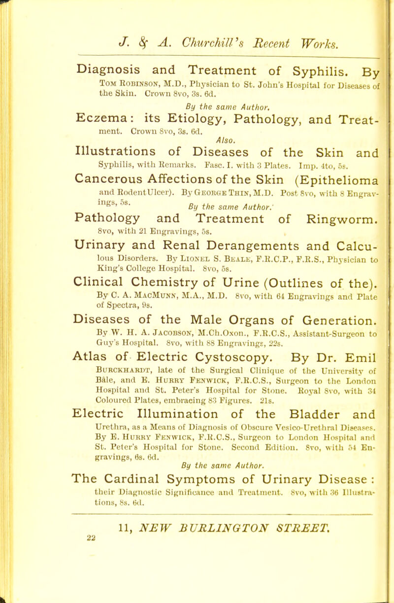 Diagnosis and Treatment of Syphilis. By Tom Robinson, M.D., Physician to St. John's Hospital for Diseases of the Skin. Crown 8vo, 3s. 6d. By the same Author, Eczema: its Etiology, Pathology, and Treat- ment. Crown Svo, 3s. 6cl. Also. Illustrations of Diseases of the Skin and Syphilis, with Kemarks. Fasc. I. with 3 Plates. Imp. 4to, .5;. Cancerous Affections of the Skin (Epithelioma and EodentUlcer). By George Thin, M.D. Post Svo, with 8 Engrav- ings, OS. same Author: Pathology and Treatment of Ringworm. Svo, with 21 Engravings, os. Urinary and Renal Derangements and Calcu- lous Disorders. By Lionel S. Beale, F.H.C.P., F.R.S., Physician to King's College Hospital. Svo, 5s. Clinical Chemistry of Urine (Outlines of the). By C. A. MacMunn, M.A., M.D. Svo, with 64 Engravings and Plate of Spectra, 9s. Diseases of the Male Organs of Generation. By W. H. A. Jacobson, M.Ch.Oxon., F.E.C.S., Assistant-Surgeon to Guy's Hospital. Svo, M ith 88 Engravings, 225. Atlas of Electric Cystoscopy. By Dr. Emil Burckhardt, late of the Surgical Clinique of the University of Bale, and E. Hqrry Fenwick, F.E.C.S., Surgeon to the London Hospital and St. Peter's Hospital for Stone. Eoyal Svo, vith 34 Coloured Plates, embracing So Figures. 21s. Electric Illumination of the Bladder and Urethra, as a Means of Diagnosis of Obscure Vesico-Urethral Diseases. By E. Hltrry Fenwick, F.K.C.S., Surgeon to London Hospital and St. Peter's Hospital for Stone. Second Edition. Svo, with o4 En- gravings, 6s. 6d. By the same Author. The Cardinal Symptoms of Urinary Disease : their Diagnostic Significance and Treatment. Svo, with .')6 IlluBt ra- tions, Ss. 6d. 11, NEW BURLINGTON STREET.