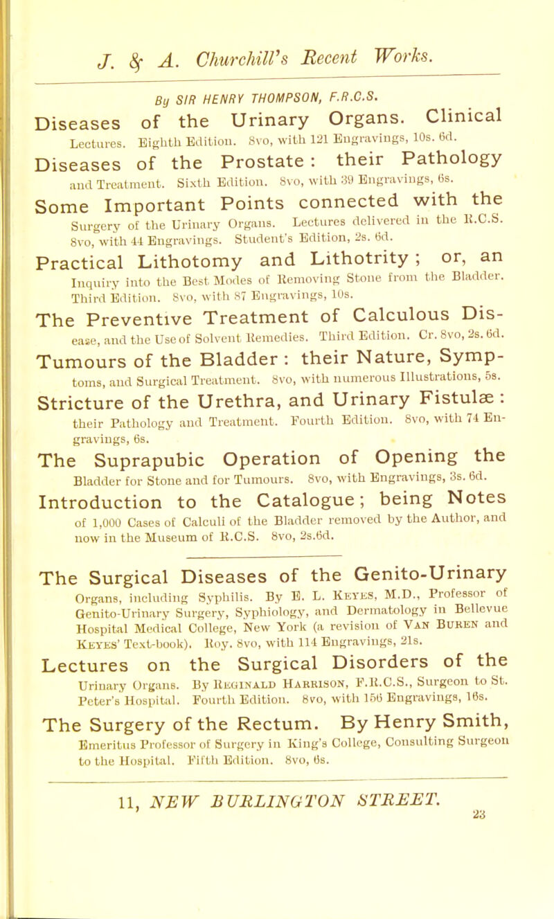 By SIR HENRY THOMPSON, F.R.C.S. Diseases of the Urinary Organs. Clinical Lectures. Eighth Edition. y\ o, with 121 Engravings, 10s. (3cl. Diseases of the Prostate: their Pathology and Treatment. Sixth Edition. 8vo, with 39 Engravings, 6s. Some Important Points connected with the Surgery of the Urinary Organs. Lectures dcHvered in the li.C.S. 8vo,''with U Engravings. Student's Edition, 2s. 6d. Practical Lithotomy and Lithotrity ; or, an Inquiry into the Best Modes of Kemoving Stone from the Bladder. Third Edition. Svo, witli ST Engravings, 10s. The Preventive Treatment of Calculous Dis- ease, and tlie Use of Solvent Uemedies. Third Edition. Cr. Svo, 2s. 6d. Tumours of the Bladder : their Nature, Symp- toms, and Surgical Treatment. 8vo, with numerous Illustrations, 5s. Stricture of the Urethra, and Urinary Fistulse : their Pathology and Treatment. Fourth Edition. Svo, with VI En- gravings, 6s. The Suprapubic Operation of Opening the Bladder for Stone and for Tumours. Svo, with Engravings, 3s. 6d. Introduction to the Catalogue; being Notes of 1,000 Cases of Calculi of the Bladder removed by the Author, and now m the Museum of K.C.S. Svo, 2s.6d. The Surgical Diseases of the Genito-Urinary Organs, including Syphilis. By E. L. Keyks. M.D., Professor of Genito-Urinary Surgery, Syphioiogy, and Dermatology in Bellevue Hospital Medical College, isTew York (a revision of Van Buren and Keyes' Text-book). Koy. Svo, with 111 Engravings, 21s. Lectures on the Surgical Disorders of the Urinary Organs. By Reginald Harrison, F.U.C.S., Surgeon to St. Peter's Hospital. Fourth Edition. Svo, with 156 Engravings, 16s. The Surgery of the Rectum. By Henry Smith, Emeritus Professor of Surgery in King's College, Consulting Surgeon to the Hospital. Fifth Edition. Svo, 6s.