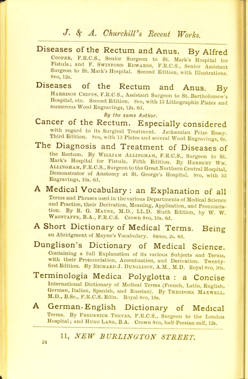Diseases of the Rectum and Anus. By Alfred COOPEE, F.R.C.S., Senior Surgeon to St. Mark's Hospital for Fistula; and F. Swinford Bdwaeds, F.R.C.S., Senior Assistant Surgeon to St. Mark's Hospital. Second Edition, with Illustratious 8vo, 12s. Diseases of the Rectum and Anus. By Harrison Ckipps, F.R.CS., Assistant Surgeon to St. Barttiolomew-s Hospital, etc. Second Edition. 8vo, with 13 Lithographic Plates and numerous Wood Engravings, 12s. 6d. By the same Author. Cancer of the Rectum. Especially considered with regard to its Surgical Treatment. Jacksonian Prize Essay. Third Edition. 8vo, with 13 Plates and several Wood Engravings, 6s. The Diagnosis and Treatment of Diseases of the Rectum. By William Allingham, F.R.CS., Surgeon to St. Mark's Hospital for Fistula. Fifth Edition. By Herbert Wm. Allingham, F.R.CS., Surgeon to the GreatNorthern Central Hospital^ Demonstrator of Anatomy at St. George's Hospital. Svo, with 53 Engravings, 10s. 6d. A Medical Vocabulary : an Explanation of all Terms and Phrases used in the various Departments of Medical Science and Practice, their Derivation, Meaning, Application, and Pronuncia- tion. By R. G. Mayne, M.D., LL.D. Sixth Edition, by W W Wagstaffe, B.A., F.R.CS. Crown 8vo, 10s. 6d. A Short Dictionary of Medical Terms. Being an Abridgment of Mayne's Vocabulary. 64mo, 2s. 6d. Dunglison's Dictionary of Medical Science. Containing a full Explanation of Its various Subjects and Terms, with their Pronunciation, Accentuation, and Derivation. Twenty- lirst Edition. By Richard J. Dunglison, A.M., M.D. Roj-al Svo, 3Us. Terminologia Medica Polyglotta : a Concise International Dictionary of Medical Terms (French, Latin, English, German, Italian, Spanish, and Russian). By Theodore Maxwell, M.D., B.Sc, F.R.CS. Edin. Royal Svo, l(3s.  A German-English Dictionary of Medical Terms. By Frederick Treves, F.R.CS., Surgeon to the London Hospital; and Hugo Lang, B.A. Crown 8\o, half-Persian calf, 12s. 11, NEW BURLINGTON STREET.